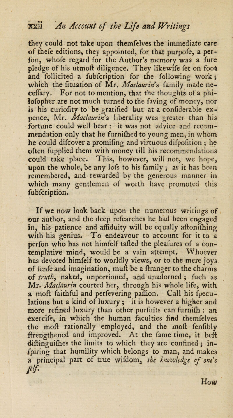they could not take upon themfelves the immediate care of thefe editions, they appointed, for that purpofe, a per- fon, whofe regard for the Author’s memory was a fure pledge of his utmoft diligence. They likewife fet on foot? and follicited a fubfcription for the following work 5 which the fituation of Mr. Maclauriri s family made ne- ceftary, For not to mention, that the thoughts of a phi— lofopher are not much turned to the faving of money, nor is his curiofity to be gratified but at a conliderable ex¬ pence, Mr. Maclaurins liberality was greater than his fortune could well bear : it was not advice and recom¬ mendation only that he furnifhed to young men, in whom he could difcover a promifing and virtuous difpofition ; he often fupplied them with money till his recommendations could take place. This, however, will not, we hope, upon the whole, be any lofs to his family ; as it has been remembered, and rewarded by the generous manner in which many gentlemen of worth have promoted this fubfcription. If we now look back upon the numerous writings of our author, and the deep refearches he had been engaged in, his patience and afliduity will be equally aftonifhing with his genius. To endeavour to account for it to a perfon who has not himfelf tailed the pleafures of a con¬ templative mind, would be a vain attempt. Whoever has devoted himfelf to worldly views, or to the mere joys of fenfe and imagination, muff be a ftranger to the charms of truth, naked, unportioned, and unadorned ; fuch as Mr. Maclaurin courted her, through his whole life, with a moft faithful and perfevering pafiion. Call his fpecu- lations but a kind of luxury; it is however a higher and more refined luxury than other purfuits can furnifh : an exercife, in which the human faculties find themfelves the mod: rationally employed, and the moft fenfibly flrengthened and improved. At the fame time, it beft diftinguifhes the limits to which they are confined; in- fpiring that humility which belongs to man, and makes ipal part of true wifdom3 the knowledge of ones How