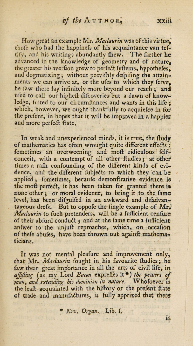 How great an example Mr. Maclaurin was of this virtue*' thofe who had the happinefs of his acquaintance Gan tef- tify, and his writings abundantly (hew. The farther he advanced in the knowledge of geometry and of nature* the greater hisaverfxon grew to perfeCt fyftems, hypothefes* and dogmatizing; without peevifhly defpifing the attain¬ ments we can arrive at, or the ufes to which they ferve* he faw there lay infinitely more beyond our reach ; and ufed to call our higheft difcoveries but a dawn of know¬ ledge, fuited to our circumdances and wants in this life ; which, however, we ought thankfully to acquiefce in for the prefent, in hopes that it will be improved in a happier and more perfect date* In weak and unexperienced minds, it is true, the dudy of mathematics has often wrought quite different effects : fometimes an overweening and mod ridiculous felf- conceit, with a contempt of all other dudies; at other times a rafti confounding of the different kinds of evi¬ dence, and the different fubjeCts to which they can be applied ; fometimes, becaufe demondrative evidence is the mod perfect, it has been taken for granted there is none other; or moral evidence, to bring it to the fame level, has been difguifed in an awkward and difadvan- tageous drefs. But to oppofe the fingle example of MrJ Maclaurin to fuch pretenders, will be a fufficient cenfure of their abfurd conduct; and at the fame time a fufficient anfwer to the unjud reproaches, which, on occafion of thefe abufes, have been thrown out againd mathema¬ ticians. It was not mental pleafure and improvement only, that Mr. Maclaurin fought in his favourite dudies; he faw their great importance in all the ar(s of civil life, in ajfifting (as my Lord Bacon expreffes it*) the powers of man, and extending his dominion in nature. Whofoever is the lead acquainted with the hidory or the prefent date of trade and manufactures, is fully apprized that there # Nov. Organ,. Lib. I.