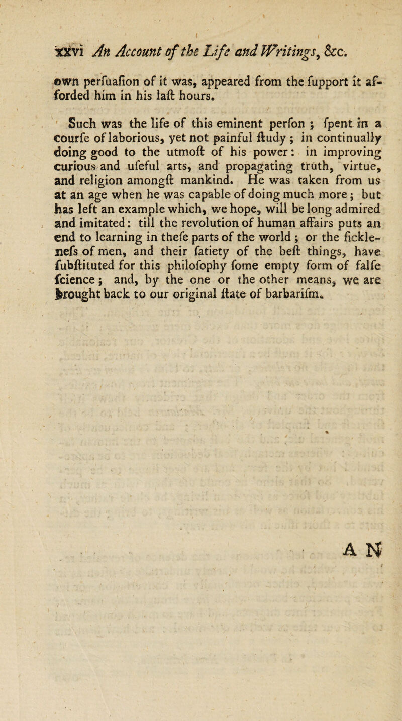 own perfuafion of it was, appeared from the fupport it af¬ forded him in his laft hours. Such was the life of this eminent perfon ; fpent in a courfe of laborious, yet not painful fludy ; in continually doing good to the utmoft of his power: in improving curious and ufeful arts, and propagating truth, virtue, and religion among# mankind. He was taken from us at an age when he was capable of doing much more; but has left an example which, we hope, will be long admired and imitated: till the revolution of human affairs puts an end to learning in thefe parts of the world ; or the fickle- iiefs of men, and their fatiety of the beft things, have fubftituted for this philofophy fome empty form of falfe fcience; and, by the one or the other means, we are brought back to our original ftate of barbarifnu