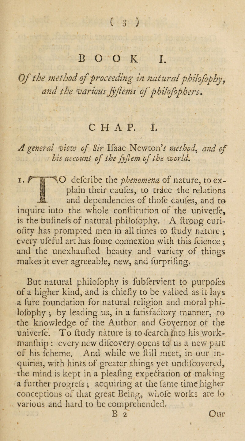 book I. Of the method of proceeding in natural philofophy? and the various fyjlems of philofophers, CHAP. L A general view of Sir Ifaac NewtonV method, and of his account of the fyjtem of the world. i. rWSO defcribe the phenomena of nature, to ex- i plain their caufes, to trace the relations JL and dependencies of thofe caufes, and to inquire into the whole conftitutron of the univerfe, is the bufinefs of natural philofophy. A ftrong curi- ofity has prompted men in all times to fcudy nature ; every ufeful art has fome connexion with this fcience; and the unexhaufted beauty and variety of things makes it ever agreeable, new, and furprifing. But natural philofophy is fubfervient to purpofes of a higher kind, and is chiefly to be valued as it lays a fure foundation for natural religion and moral phi¬ lofophy ; by leading us, in a fatisfabbory manner, to the knowledge of the Author and Governor of the univerfe. To ftudy nature is to Search into his work- manfhip : every new difcovery opens to us a new part of his fcheme. And while we (till meet, in our in¬ quiries, with hints of greater things yet undifcovered, the mind is kept in a pleafmg expectation of making a further progrefs ; acquiring at the fame time higher conceptions of that great Being, whole works are fo * various and hard to be comprehended. i