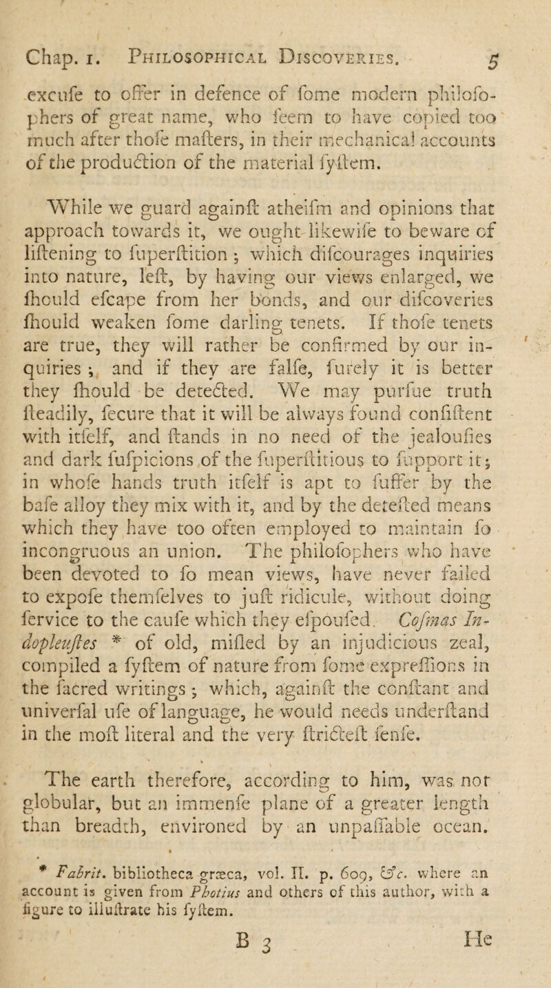 excufe to offer in defence of fome modern philofo- phers of great name, who feem to have copied too much after thofe matters, in their mechanical accounts of the production of the material fyftem. While we guard againtt atheifm and opinions that approach towards it, we ought likewife to beware of liftening to fuperftition •, which difcourages inquiries into nature, lett, by having our views enlarged, we fhould efcape from her bonds, and our difcoveries fhould weaken fome darling tenets. If thofe tenets are true, they will rather be confirmed by our in¬ quiries •, and if they are falfe, furely it is better they fhould be detected. We may purfue truth fteadily, fecure that it will be always found confident with itfelf, and ftands in no need of the iealoufies and dark fufpicions of the fuperftitious to in poor t it; in whofe hands truth itfelf is apt to fatter by the bafe alloy they mix with it, and by the detetted means which they have too often employed to maintain fo incongruous an union. The philofophers who have been devoted to fo mean views, have never failed to expofe themfelves to juft ridicule, without doing fervice to the caufe which they efpoufed. Ccfmas In- dopleuftes * of old, milled by an injudicious zeal, compiled a fyttem of nature from fome expreffions in the facred writings ; which, againtt the conttant and univerfal life of language, he would needs underftand in the moft literal and the very ftri&eft fenfe. * * \ The earth therefore, according to him, was, nor globular, but an immenfe plane of a greater length than breadth, environed by an unpayable ocean. • * * Fahrit. bibliotheca graeca, vol. II. p. 609, 13 c, where an account is given from Pbotius and others of this author, with a figure to illuftrate his fyftem.