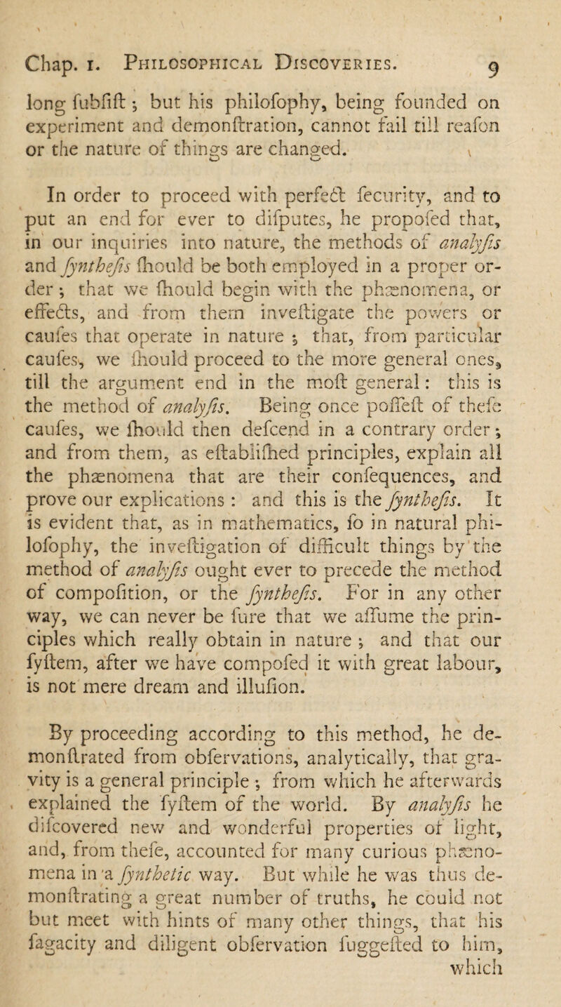 long fubfift; but his philofophy, being founded on experiment and demonftration, cannot fail till reafon or the nature of things are changed. \ In order to proceed with perfect fecurity, and to put an end for ever to difputes, he propofed that, in our inquiries into nature, the methods of analyfis and fiynthefiis fhould be both employed in a proper or¬ der ; that we fhould begin with the phenomena, or effebts, and from them inveftigate the powers or caufes that operate in nature that, from particular caufes, we fhould proceed to the more general ones9 till the argument end in the moft general: this is the method of analyfis. Being once pofteft of thefe caufes, we fhould then defcend in a contrary order *, and from them, as eftablifhed principles, explain all the phenomena that are their confequences, and prove our explications : and this is the fynthefis. It is evident that, as in mathematics, fo in natural phi- lofophy, the inveftigation of difficult things by the method of analyfiis ought ever to precede the method of compofition, or the fynthefis. For in any other way, we can never be fure that we aiTume the prin¬ ciples which really obtain in nature ; and that our fyftem, after we have compofed it with great labour, is not mere dream and illufion. By proceeding according to this method, he de¬ mon ftrated from obfervations, analytically, that gra¬ vity is a general principle ; from which he afterwards explained the fyftem of the world. By analyfis he difcovered new and wonderful properties or light, and, from thefe, accounted for many curious pheno¬ mena in *a fiynthetic way. But while he was thus de- monftrating a great number of truths, he could not but meet with hints of many other things, that his fagacity and diligent obfervation luggefted to him, which