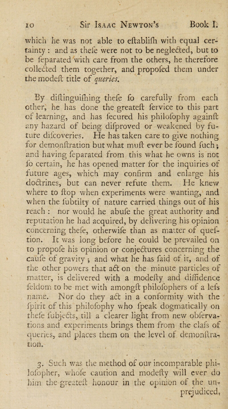 Book I. 20 Sir Isaac Newton’s which he was not able to eftablifh with equal cer¬ tainty : and as thefe were not to be negledled, but to be feparated with care from the others, he therefore collected them together, and propofed them under the model! title of queries. By diftinguifhing thefe fo carefully from each other, he has done the greateft fervice to this part of learning, and has fecured his philofophy againft any hazard of being difproved or weakened by fu¬ ture difcoveries. He has taken care to give nothing for demqnftration but what mud: ever be found fuch; and having feparated from this what he owns is not fo certain, he has opened matter for the inquiries of future ages, which may confirm and enlarge his doctrines, but can never refute them. He knew where to flop when experiments were wanting, and when the fubtilty of nature carried things out of his reach : nor would he abufe the great authority and reputation he had acquired, by delivering his opinion concerning thefe, otherwife than as matter of quef- tion. It was long before he could be prevailed on to propofe his opinion or conjedtures concerning the caufe of gravity ; and what he has faid of it, and of the other powers that a£1 on the minute particles of matter, is delivered with a modeiiy and diffidence feldom to be met with amongft philofophers of a lefs name. Nor do they a£t in a conformity with the fpirit of this philofophy who fpeak dogmatically on thefe fubjedls, till a clearer light from new obferva- tions and experiments brings them from the clafs of i.s O queries, and places them on the level of demonilra^ tion. / . 3. Such was the method of our incomparable phi- lofopher, whole caution and modeiiy will ever do him the greateft honour in the opinion of the um prejudiced*