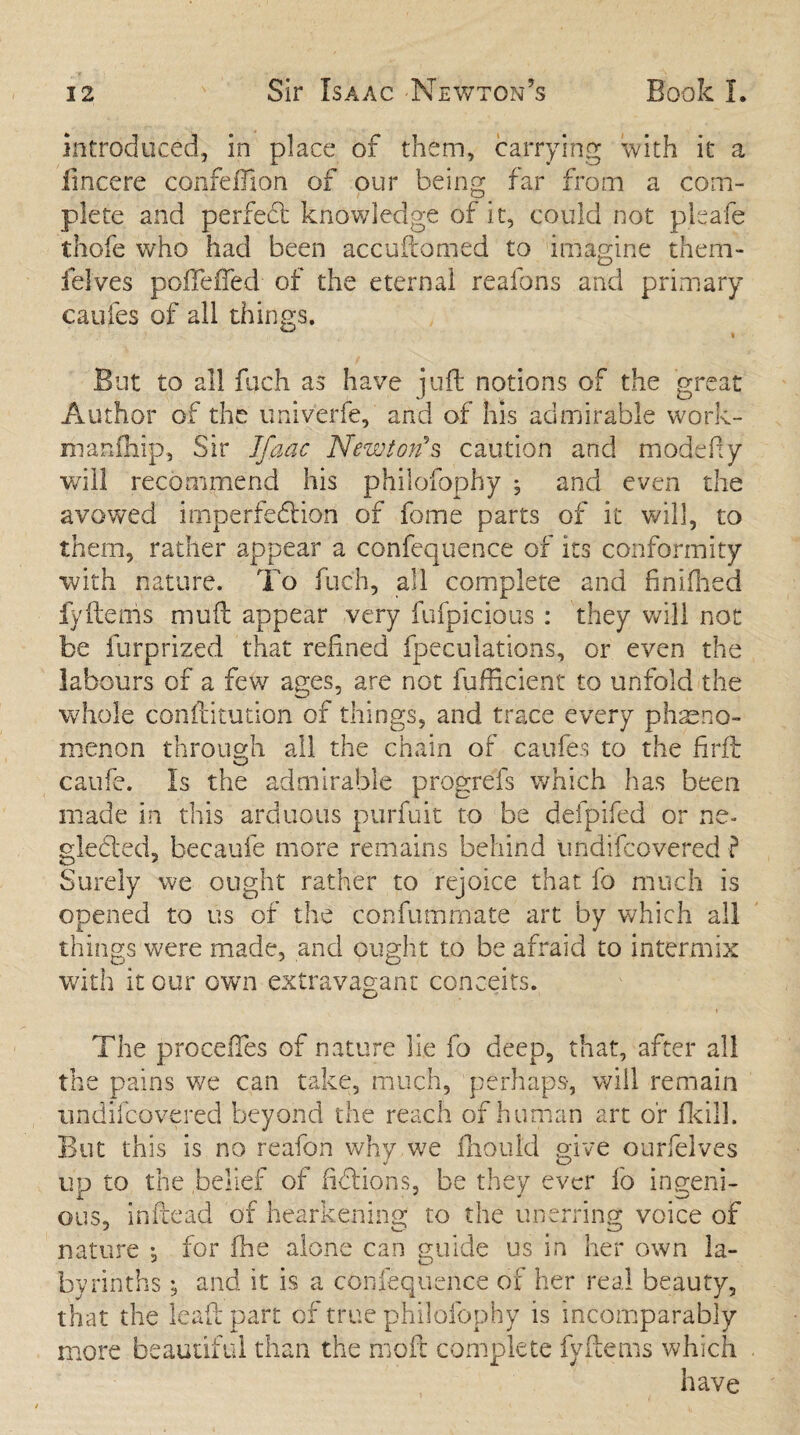introduced., in place of them, carrying with it a fmcere confeftion of our being far from a com¬ plete and perfect knowledge of it, could not pleafe thofe who had been accuftomed to imagine them- ielves pofteffed of the eternal reafons and primary caufes of all things. But to all fuch as have juft notions of the great Author of the univerfe, and of his admirable work- manftiip, Sir Jfaac Newton's caution and modefiy veil! recommend his philofophy ; and even the avowed imperfedtion of fome parts of it will, to them, rather appear a confequence of its conformity with nature. To fuch, all complete and finilhed fyftenis muft appear very fufpicious : they will not be furprized that refined fpeculations, or even the labours of a few ages, are not fufiicient to unfold the whole constitution of things, and trace every pheno¬ menon through all the chain of caufes to the firft caufe. Is the admirable progrefs which has been made in this arduous purfuit to be defpifed or ne¬ glected, becaufe more remains behind undifeovered ? Surely we ought rather to rejoice that fo much is opened to us of the confummate art by which all things were made, and ought to be afraid to intermix with it our own extravagant conceits. o t The precedes of nature lie fo deep, that, after all the pains we can take, much, perhaps, will remain undifeovered beyond the reach of human art or fkill. But this is no reafon why we fhould give ourfelves up to the belief of fidlions, be they ever fo ingeni¬ ous, in Head of hearkening to the unerring voice of nature j for fhe alone can guide us in her own la¬ byrinths ; and it is a confequence of her real beauty, that the leaf!: part of true philofophy is incomparably more beautiful than the moft complete fyftems which have