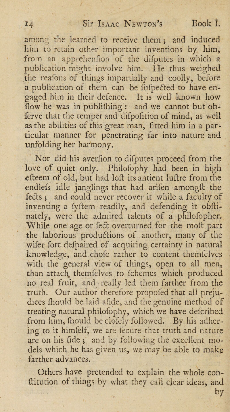 among 'the learned to receive them •, and induced him to retain other important inventions by him, from an apprehenfion of the difputes in which a publication might involve him. He thus weighed the reafons of things impartially and coolly, before a publication of them can be fufpedted to have en¬ gaged him in their defence. It is well known how flow he was in publifhing : and we cannot but ob~ ferve that the temper and difpofition of mind, as well as the abilities of this great man, fitted him in a par¬ ticular manner for penetrating far into nature and unfolding her harmony. Nor did his averiion to difputes proceed from the love of quiet only. Philofophy had been in high efceem of old, but had loft its antient luftre from the endlefs idle janglings that had arifen amongft the fedts ; and could never recover it while a faculty of inventing a fyftem readily, and defending it obfti- nately, were the admired talents of a philofopher. While one age or fed overturned for the moft part the laborious productions of another, many of the wifer fort delpaired of acquiring certainty in natural knowledge, and chofe rather to content themfelves with the general view of things, open to all men, than attach, themfelves to fchemes which produced no real fruit, and really led them farther from the truth. Our author therefore propofed that all preju¬ dices fhould be laid afide, and the genuine method of treating natural philofophy, which we have deferibed from him, fhould be clofely followed. By his adher¬ ing to it himfelf, we are fecure that truth and nature 3,re on his fide ; and by following the excellent mo¬ dels which he has given us, we may be able to make farther advances. Others have pretended to explain the whole con- ftitution of things by what they call clear ideas, and