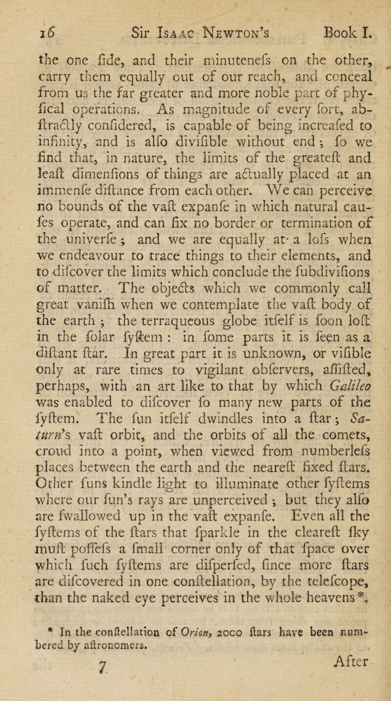 the one fide, and their minutenefs on the other, carry them equally Gut of our reach, and conceal from us the far greater and more noble part of phy¬ sical operations. As magnitude of every fort, ab- fcra&ly confidered, is capable of being increafed to infinity, and is alfo divifible ’without end ^ fo we find that, in nature, the limits of the greateft and lead: dimenfions of things are aflually placed at an immenfe diftance from each other. We can perceive no bounds of the vail expanfe in which natural cau- fes operate, and can fix no border or termination of the univerfe ; and we are equally at' a lofs when we endeavour to trace things to their elements, and to difcover the limits which conclude the fubdivifions of matter. The objects which we commonly call great variifli when we contemplate the vaft body of the earth ; the terraqueous globe itfelf is foon loft in the folar fyftem : in fome parts it is ieen as a diftant ftar. In great part it is unknown, or vifible only at rare times to vigilant obfervers, afiifted, perhaps, with an art like to that by which Galileo was enabled to difcover fo many new parts of the fyftem. The fun itfelf dwindles into a ftar *, Sa¬ turn's vaft orbit, and the orbits of all the comets, croud into a point, when viewed from numberlefs places between the earth and the neareft fixed ftars. Other funs kindle light to illuminate other fyftems where our fqn’s rays are unperceived ♦, but they alfo are fwallowed up in the vaft expanfe. Even all the fyftems of the ftars that fparkle in the cleared: fky mu ft poftefs a fmall corner only of that fpace over which fuch fyftems are difperfed, fince more ftars are difcovered in one conftellation, by the telefcope, than the naked eye perceives in the whole heavens*. * In the conftellation of Orion, zoco ftars have been num¬ bered by aftronomers. 7 ' After
