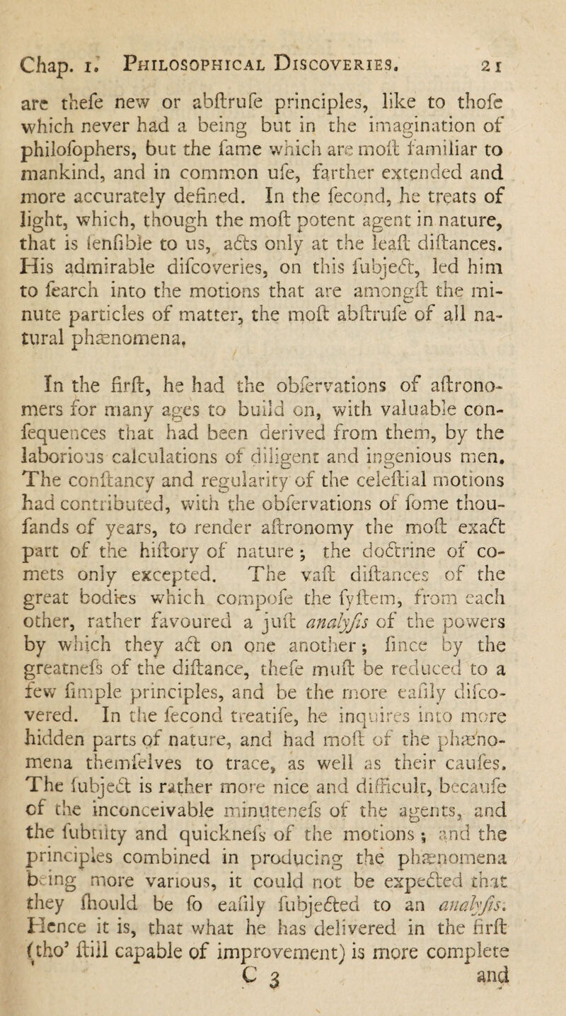 arc thefe new or abftrufe principles, like to thofc which never had a being but in the imagination of philofophers, but the fame which are moft familiar to mankind, and in common ufe, farther extended and more accurately defined. In the fecond, he treats of light, which, though the moft potent agent in nature, that is ienfible to us, adts only at the leaf! diftances. His admirable difcoveries, on this fubjedf, led him to fearch into the motions that are amongfl the mi¬ nute particles of matter, the moft abftrufe of all na¬ tural phenomena, In the firft, he had the obfervations of aftrono- mers for many ages to build on, with valuable con- fequences that had been derived from them, by the laborious calculations of diligent and ingenious men. The conftancy and regularity of the celeftial motions had contributed, with the obfervations of fome thou- fands of years, to render aftronomy the moft exadf part of the hiftory of nature ; the dodtrine of co¬ mets only excepted. The vaft diftances of the great bodies which compofe the fyftem, from each other, rather favoured a juft analyfis of the powers by which they adf on one another; fince by the greatnefs of the diftance, thefe muft be reduced to a few fimple principles, and be the more eafily difco- vered. In the fecond treatife, he inquires into more hidden parts of nature, and had moft of the phae'no- mena themfelves to trace, as well as their caufes. The fubjedf is rather more nice and difficult, becaufe of the inconceivable miniltenefs of the agents, and the fubtiity and quicknefk of the motions ♦, and the principles combined in producing the phenomena being more various, it could not be expedted that they fhould be fo eafily fubjedfed to an analyfis. Hence it is, that what he has delivered in the firft (tho5 ftiil capable of improvement) is more complete C 3 and