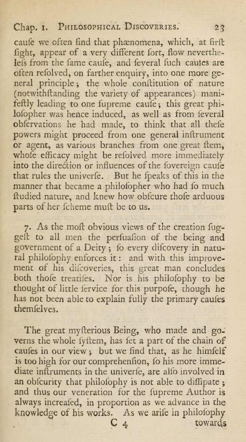 caufe we often find that phenomena, which, at firft fight, appear of a very different fort, flow neverthe- lefs from the fame caufe, and feveral Inch caules arc often refolved, on farther enquiry, into one more ge¬ neral principle; the whole confutation of nature (notwithflanding the variety of appearances) mani- feftly leading to one fupreme caufe •, this great phi- lofopher was hence induced, as well as from feveral obfervations he had made, to think that all thefe powers might proceed from one general inftrument or agent, as various branches from one great item, whole efficacy might be refolved more immediately into the direction or influences of the fovereign caufe that rules the univerfe. But he fpeaks of this in the manner that became a philofopher who had fo much ftudied nature, and knew how obfcure thofe arduous parts of her fcheme muft be to us. 7. As the moil obvious views of the creation fug¬ ged: to all men the perfuafion of the being and government of a Deity ; fo every dilcovery in natu¬ ral philofophy enforces it: and with this improve¬ ment of his difcoveries, this great man concludes both thofe treatifes. Nor is his philofophy to be thought of little fervice for this purpofe, though he has not been able to explain fully the primary caufes themfelves. The great myflerious Being, who made and go¬ verns the whole fyftem, has fet a part of the chain of caufes in our view j but we find that, as he himfelf is too high for our comprehenfion, fo his more imme¬ diate inftruments in the univerle, are alfo involved in an obfcurity that philofophy is not able to diflipate ; and thus our veneration for the fupreme Author is always increafed, in proportion as we advance in the knowledge of his works. As we arife in philolophv C 4 towards