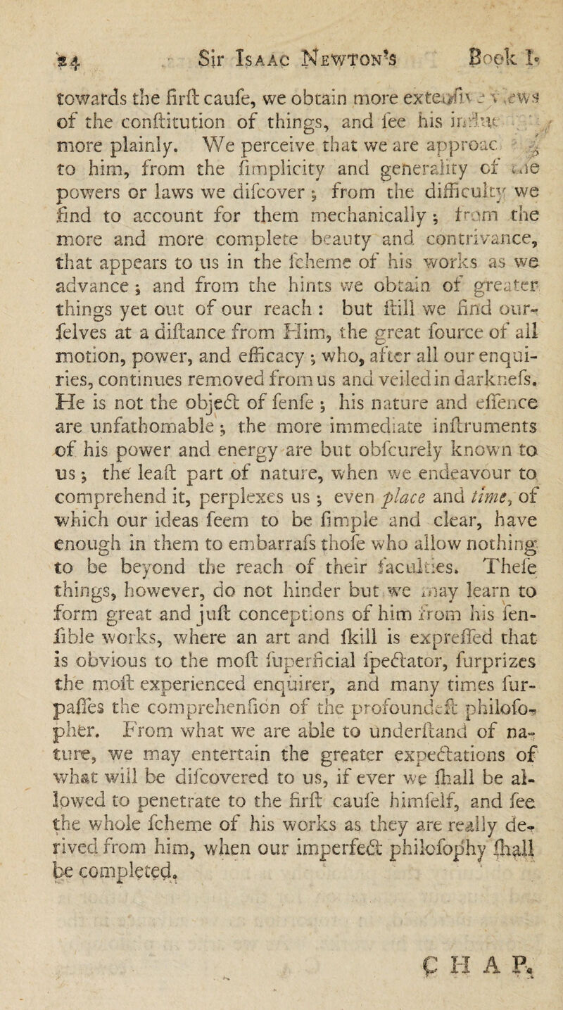 towards the firik caufe, we obtain more exeeorfn e s ews of the conftitution of things, and fee his indue more plainly. We perceive that we are approac i to him, from the fimplicity and generality of me powers or laws we difcover , from the difficulty we find to account for them mechanically ; tram the more and more complete beauty and contrivance, that appears to us in the icheme of his works as we advance ; and from the hints we obtain ot greater things yet out of our reach : but ft ill we ftnd our- felves at a diftance from Him, the great fource of all motion, power, and efficacy ; who, after all our enqui¬ ries, continues removed from us and veiled in darknefs. He is not the objed of fenfe ; his nature and eftence are unfathomablethe more immediate inftruments of his power and energy are but oblcurely known to us *, the leaft part of nature, when we endeavour to comprehend it, perplexes us ; even place and time-, of which our ideas feem to be fimple and clear, have enough in them to embarrafs thole who allow nothing to be beyond the reach of their faculties. Thele things, however, do not hinder but .we may learn to form great and juft conceptions of him from his fen- fible works, where an art and fkill is expreffed that Is obvious to the moft fuperficial fpedator, furprizes the moft experienced enquirer, and many times fur- pafies the comprehenfion of die profoundeft philofo- pher. From what we are able to underftand of na¬ ture, we may entertain the greater expectations of what will be difcovered to us, if ever we ffiall be al¬ lowed to penetrate to the firft caufe himfelf, and fee the whole fcheme of his works as they are really de¬ rived from him, when our imperfed philcfophy ffiall be completed,, P H A P«