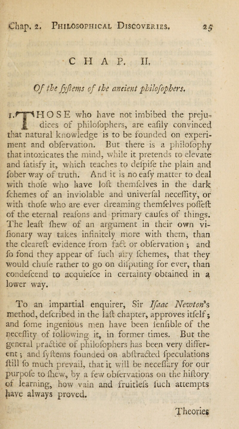 CHAP. IL Of the fyjtems of the ancient philofophers, i.fJIHOSE who have not imbibed the preju- dices of philofophers, are eafiiy convinced that natural knowledge is to be founded on experi¬ ment and obfervation. But there is a philofophy that intoxicates the mind, while it pretends to elevate and fatisfy it, which teaches to deipife the plain and fober way of truth. And it is no eafy matter to deal with thole who have loft themfelves in the dark fchemes of an inviolable and univerfal neceffity, or with thofe who are ever dreaming themfelves poffefl of the eternal reafons and primary caufes of things. The lead fhew of an argument in their own vi- fionary way takes infinitely more with them, than the cleared evidence from faff or obfervation ; and fo fond they appear of iuch airy fchemes, that they would chufe rather to go on difputing for ever, than condefcend to acquiefce in certainty obtained in a lower way. % To an impartial enquirer. Sir Ifaac Newt on* s method, defcribed in the lafl chapter, approves itfelf; and feme ingenious men have been ienfible of the neceffity of following it, in former times. But the general practice of philofophers has been very differ¬ ent ; and fy(terns founded on abftradted fpeculations itill fo much prevail, that it will be neceffary for our purpol'e to fhew, by a few obfervations on the hilfory of learning, how vain and fruitiefs fuch attempts have always proved. Theories