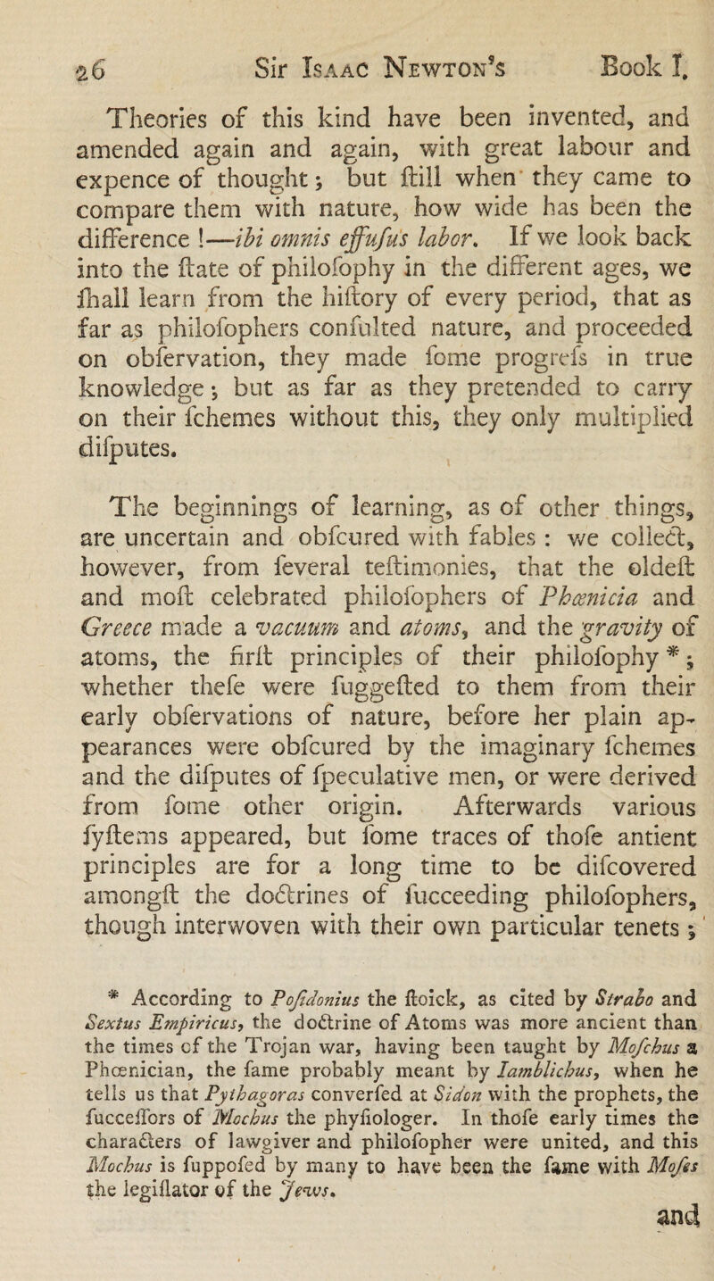 Theories of this kind have been invented, and amended again and again, with great labour and expence of thought; but ftill when they came to compare them with nature, how wide has been the difference !—-ibi omnis effufus labor. If we look back into the flate of philofophy in the different ages, we ihall learn from the hiftory of every period, that as far as philofophers confulted nature, and proceeded on observation, they made feme progrefs in true knowledge *, but as far as they pretended to cany on their fchemes without this, they only multiplied difputes. The beginnings of learning, as of other things, are uncertain and obfeured with fables : we collect, however, from feveral teftimonies, that the oldeft and molt celebrated philofophers of Phoenicia and Greece made a vacuum and atoms, and the gravity of atoms, the nrft principles of their philofophy *; whether thefe were fuggefted to them from their early obfervations of nature, before her plain ap¬ pearances were obfeured by the imaginary fchemes and the difputes of fpeculative men, or were derived from fotne other origin. Afterwards various fyitems appeared, but fome traces of thofe antient principles are for a long time to be difeovered amongft the dodlrines of fueceeding philofophers, though interwoven with their own particular tenets *, * According to Pojidonius the Hoick, as cited by Strabo and Sextus Empiricus, the doCtrine of Atoms was more ancient than the times cf the Trojan war, having been taught by Mofchus a Phoenician, the fame probably meant by lamblichus, when he tells us that Pythagoras converfed at Si don with the prophets, the fuccelfors of Mochus the phyhologer. In thofe early times the characters of lawgiver and philofopher were united, and this Mochus is fuppofed by many to have been the fame with Mofes the iegiflator of the Jews* and
