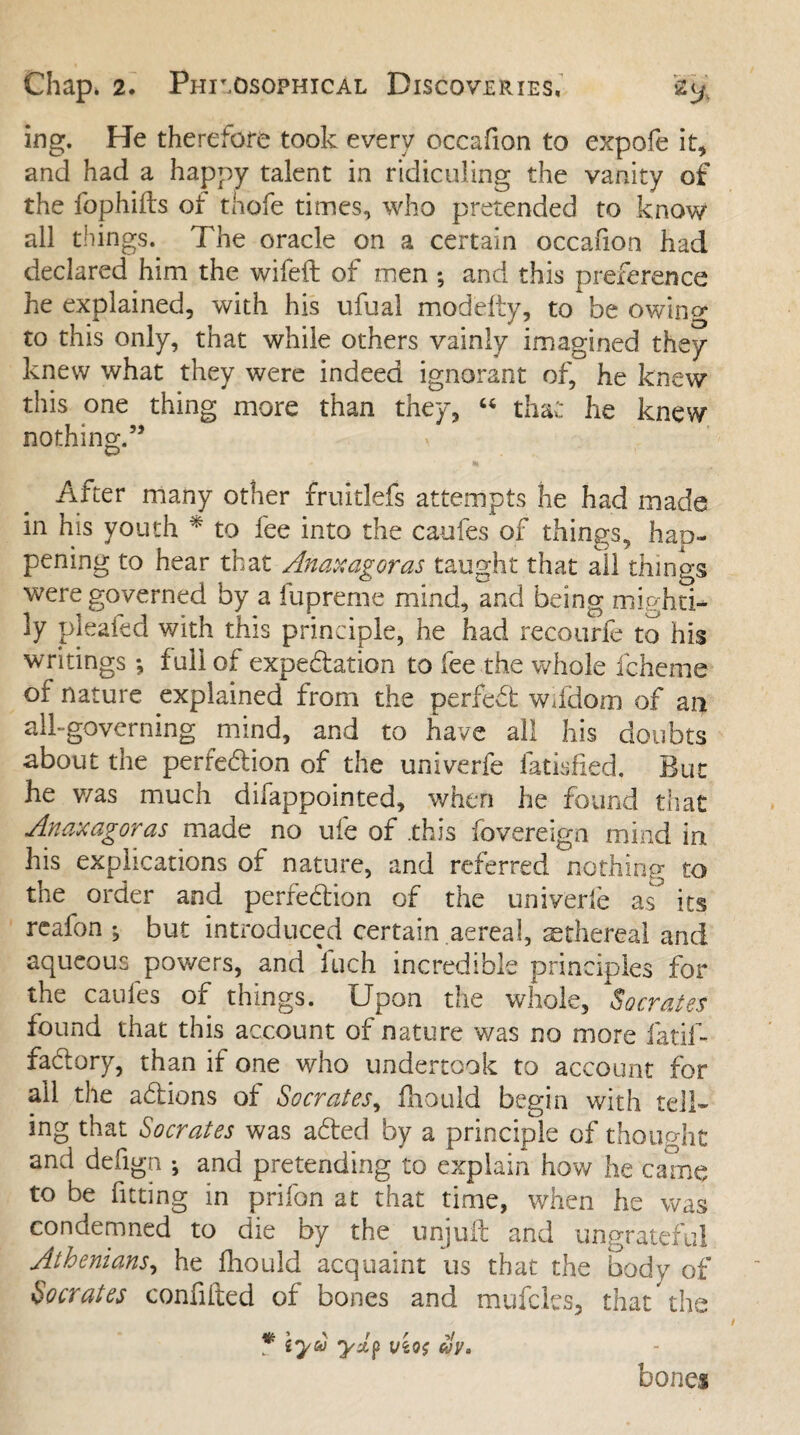 ing. He therefore took every occafion to expofe it, and had a happy talent in ridiculing the vanity of the fophifts of thofe times, who pretended to know all things. The oracle on a certain occafion had declared him the wifeft of men ; and this preference he explained, with his ufuai modefiy, to be owing to this only, that while others vainly imagined they knew what they were indeed ignorant of, he knew this one thing more than they, « that he knew nothing.55 After many other fruitlefs attempts he had made in his youth * to fee into the caufes of things, hap¬ pening to hear that Anaxagoras taught that all things were governed by a fupreme mind, and being mighti¬ ly pleated with this principle, he had recourfe to his writings; full of expedation to fee the whole fcheme of nature explained from the perfed wifdom of an all-governing mind, and to have all his doubts about the perfedion of the univerfe fatisfied. But he was much difappointed, when he found that Anaxagoras made no ufe of .this fovereign mind in his explications of nature, and referred nothing to the order and perfedion of the univerfe as^ its reafon ^ but introduced certain aereal, ethereal and aqueous powers, and Inch incredible principles for the caufes of things. Upon the whole, Socrates found that this account of nature was no more fatif- fadory, than if one who undertook to account for all the adions of Socrates, fhould begin with tell¬ ing that Socrates was aded by a principle of thought and defign ; and pretending to explain how he came to be fitting in prifon at that time, when he was condemned to die by the unjuil and ungrateful Athenians, he fhould acquaint us that the body of Socrates confuted of bones and mufcles, that the \ r r */ tyu y*p vtof ay. bones