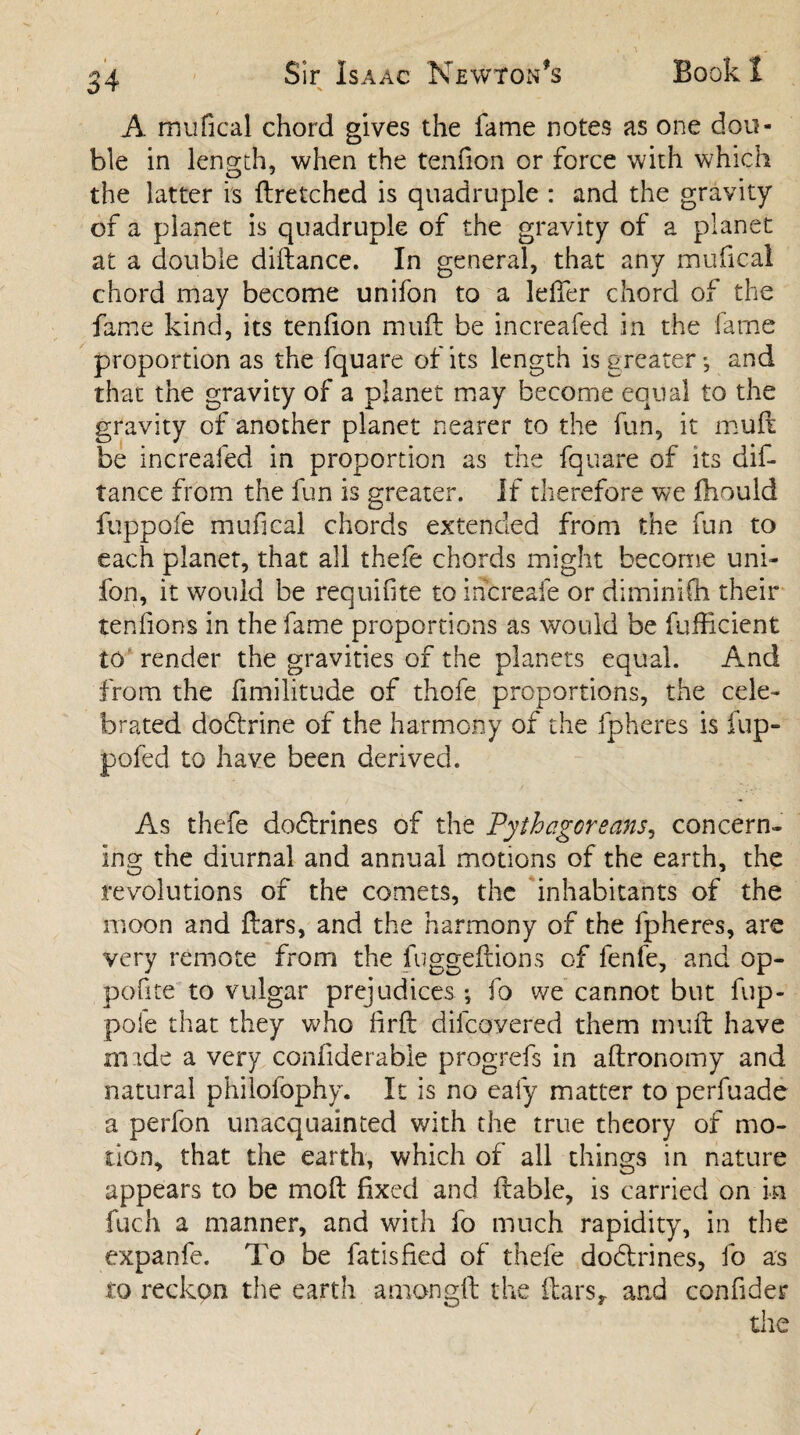 A mufical chord gives the fame notes as one dou¬ ble in length, when the tenfion or force with which the latter is dretched is quadruple : and the gravity of a planet is quadruple of the gravity of a planet at a double didance. In general, that any mufical chord may become unifon to a leffer chord of the fame kind, its tenfion mull be increafed in the fame proportion as the fquare of its length is greater *, and that the gravity of a planet may become equal to the gravity of another planet nearer to the fun, it mud be increafed in proportion as the fquare of its dif¬ tance from the fun is greater. If therefore we fhould fuppofe mufical chords extended from the fun to each planet, that all thefe chords might become uni¬ fon, it would be requifite to increafe or dimimCh their tendons in the fame proportions as would be fufEcient to render the gravities of the planets equal. And from the fimilitude of thofe proportions, the cele¬ brated dobfrine of the harmony of the fpheres is fup- pofed to have been derived. As thefe do6h*ines of the Pythagoreans, concern¬ ing the diurnal and annual motions of the earth, the revolutions of the comets, the inhabitants of the moon and Ears, and the harmony of the fpheres, are very remote from the fugged ions of fenfe, and op- pofite to vulgar prejudices •, fo we cannot but fup¬ pofe that they who fil'd dilcovered them mud have imde a very confiderable progrefs in adronomy and natural philofophy. It is no ealy matter to perfuade a perfon unacquainted with the true theory of mo¬ tion, that the earth, which of all things in nature appears to be mod fixed and dable, is carried on in fuch a manner, and with fo much rapidity, in the expanfe. To be fatisfied of thefe doblrines, fo as to reckon the earth aniongd the dars, and confider the ✓