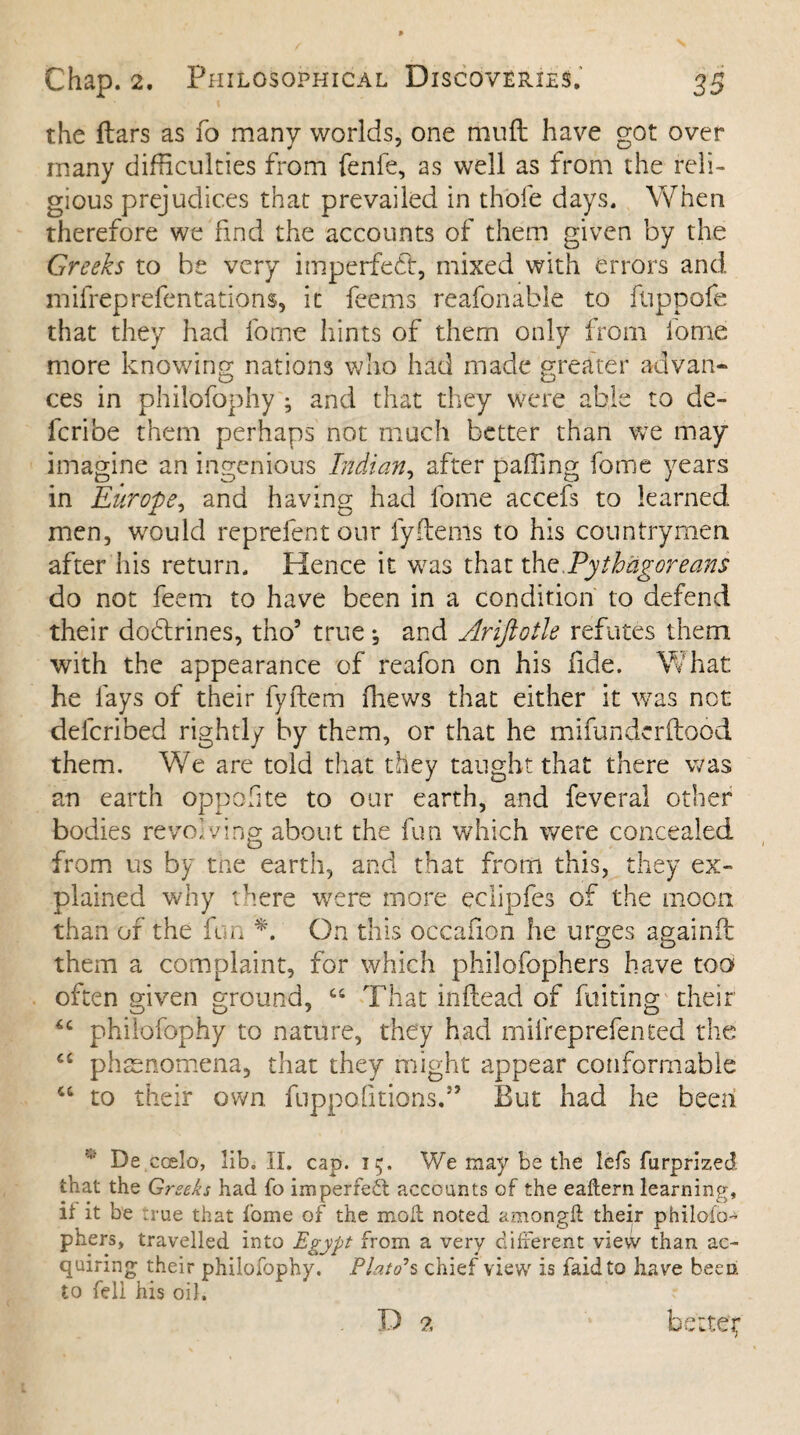 the ftars as 10 many worlds, one mud have got over many difficulties from fenfe, as well as from the reli¬ gious prejudices that prevailed in thole days. When therefore we find the accounts of them given by the Greeks to be very imperfedt, mixed with errors and mifreprefentations, it feems reafonable to fuppofe that they had fome hints of them only from fome more knowing nations who had made greater advan¬ ces in philofophy ; and that they were able to de¬ fer i be them perhaps not much better than we may imagine an ingenious Indian, after paffing fome years in Europe, and having had fome accefs to learned men, would reprefent our fyftems to his countrymen after his return. Hence it was that thz Pythagoreans do not feem to have been in a condition to defend their dodlrines, tho5 true *, and Arifiotle refutes them with the appearance of reafon on his fide. What he fays of their fyftem ffiews that either it was net delcribed rightly by them, or that he mifunderftood them. We are told that they taught that there was an earth oppofite to our earth, and feveral other bodies revolving about the fun which were concealed from us by the earth, and that from this, they ex¬ plained why there were more eciipfes of the moon than of the fun *. On this occafion he urges againil them a complaint, for which philofophers have too often given ground, “ That inftead of fuiting their philofophy to nature, they had mifreprefen ted the “ phenomena, that they might appear conformable “ to their own fuppafitions.” But had he been v De coslo, lib. II. cap. 15. We may be the lefs furprized that the Greeks had fo imperfect accounts of the eaftern learning, if it be t rue that fome of the mod noted amongft their philofo- phers, travelled into Egypt from a very different view than ac¬ quiring their philofophy. Plato*s chief view is faidto have been to fell his oil. D 2 bsttep