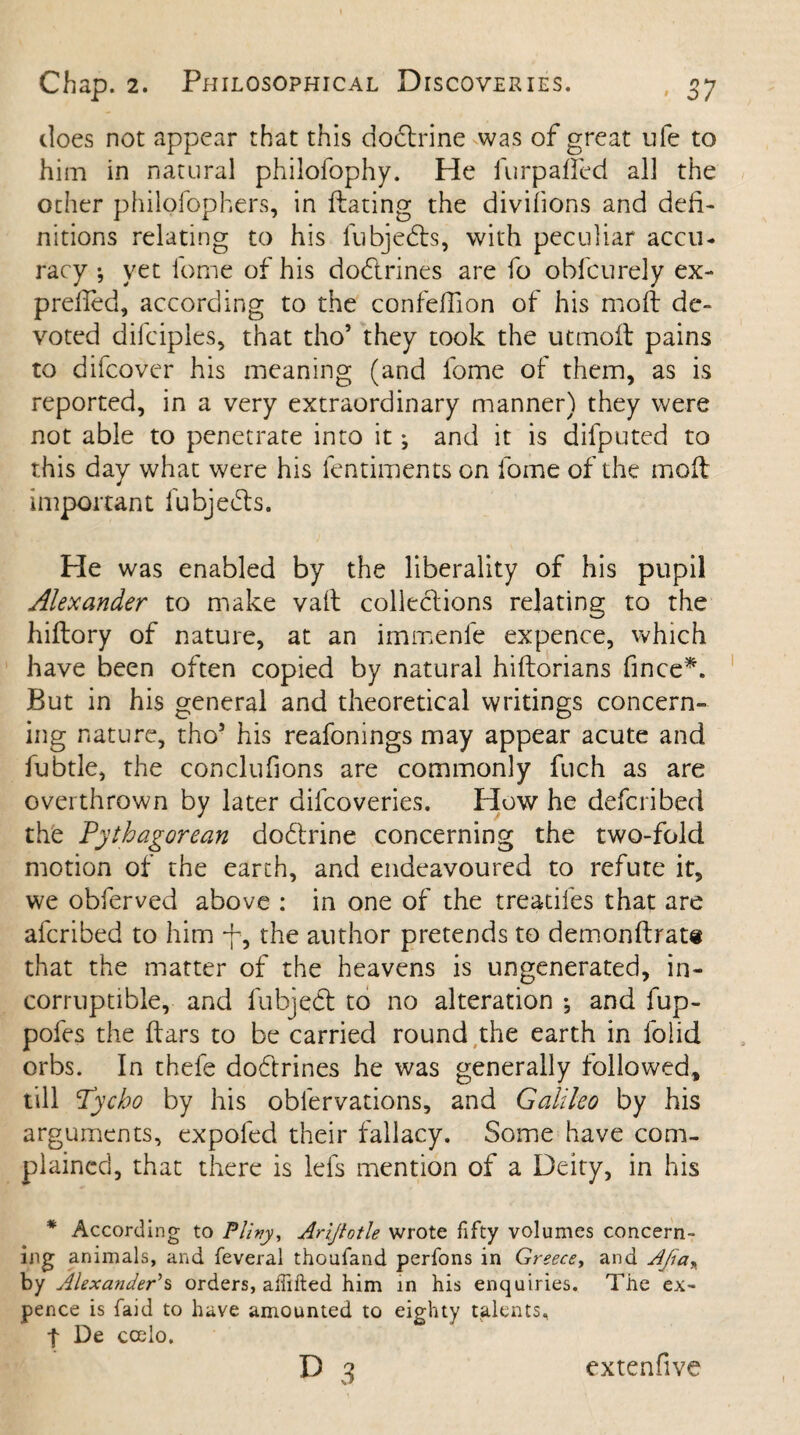 does not appear that this dodtrine was of great ufe to him in natural philofophy. He furpafled all the ocher philofophers, in ftating the divifions and defi¬ nitions relating to his fubjedts, with peculiar accu¬ racy ; yet lbme of his dodlrines are fo ohfcurely ex- prefled, according to the confeflion of his moft de¬ voted difciples, that tho5 they took the utmoA pains to difcover his meaning (and fome of them, as is reported, in a very extraordinary manner) they were not able to penetrate into it; and it is difputed to this day what were his fentiments on fome of the molt important fubjedts. He was enabled by the liberality of his pupil Alexander to make vaft collections relating to the hiftory of nature, at an immenfe expence, which have been often copied by natural hiftorians fince*. But in his general and theoretical writings concern¬ ing nature, tho5 his reafonings may appear acute and fubtle, the conclufions are commonly fuch as are overthrown by later dilcoveries. How he defcribed the Pythagorean dodtrine concerning the two-fold motion of the earth, and endeavoured to refute it, we obferved above : in one of the treadles that are afcribed to him -f, the author pretends to demonftrate that the matter of the heavens is ungenerated, in¬ corruptible, and fubjedt to no alteration ; and fup- pofes the ftars to be carried round the earth in folid orbs. In thefe dodtrines he was generally followed, till Tycho by his obfervations, and Galileo by his arguments, expofed their fallacy. Some have com¬ plained, that there is lefs mention of a Deity, in his * According to Plz»y, Arijtotle wrote fifty volumes concern¬ ing animals, and feveral thoufand perfons in Greece, and AJia% by Alexander's orders, alfifted him in his enquiries. The ex¬ pence is faid to have amounted to eighty talents, t De ccelo.