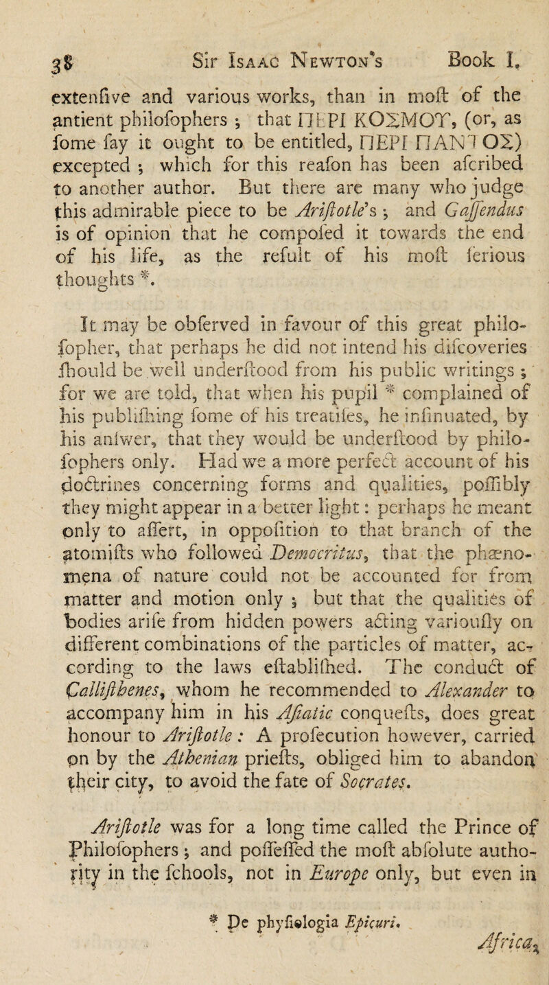 cxtenfive and various works, than in mod of the antient philofophers ; that i Ih PI KOXMOT, (or, as fome fay it ought to be entitled, DEPI HAN1 OS) excepted ; which for this reafon has been afcribed to another author. But there are many who j udge this admirable piece to be Ariftotle's ; and Gajjendus is of opinion that he compoied it towards the end of his life, as the refuit of his moil ierious thoughts A It may be obferved in favour of this great philo¬ sopher, that perhaps he did not intend his difcoveries ihould be well underftoocl from his public writings; for we are told, that when his pupil * complained of bis publifhing fome of his treatifes, he irdinuated, by bis aniwer, that they would be underftood by philo¬ fophers only. Had we a more perfect account of his do&rines concerning forms and qualities, poffibly they might appear in a better light: perhaps he meant only to affert, in oppofition to that branch of the ^tomifts who followed Democritus, that the pheno¬ mena of nature could not be accounted for from matter and motion only ; but that the qualities of bodies arile from hidden powers adding varioufly on different combinations of the particles of matter, ac¬ cording to the laws eftablifbed. The conduct of Calliftbenes, whom he recommended to Alexander to accompany him in his Afiaiic conquefts, does great honour to Ariftotle: A profecution however, carried pn by the Athenian priefts, obliged him to abandon their city, to avoid the fate of Socrates. Ariftotle was for a long time called the Prince of Philofophers ; and podeffed the moft abfolute autho¬ rity in the fchools, not in Europe only, but even in * De phyfielogia Epicuri. Africa %
