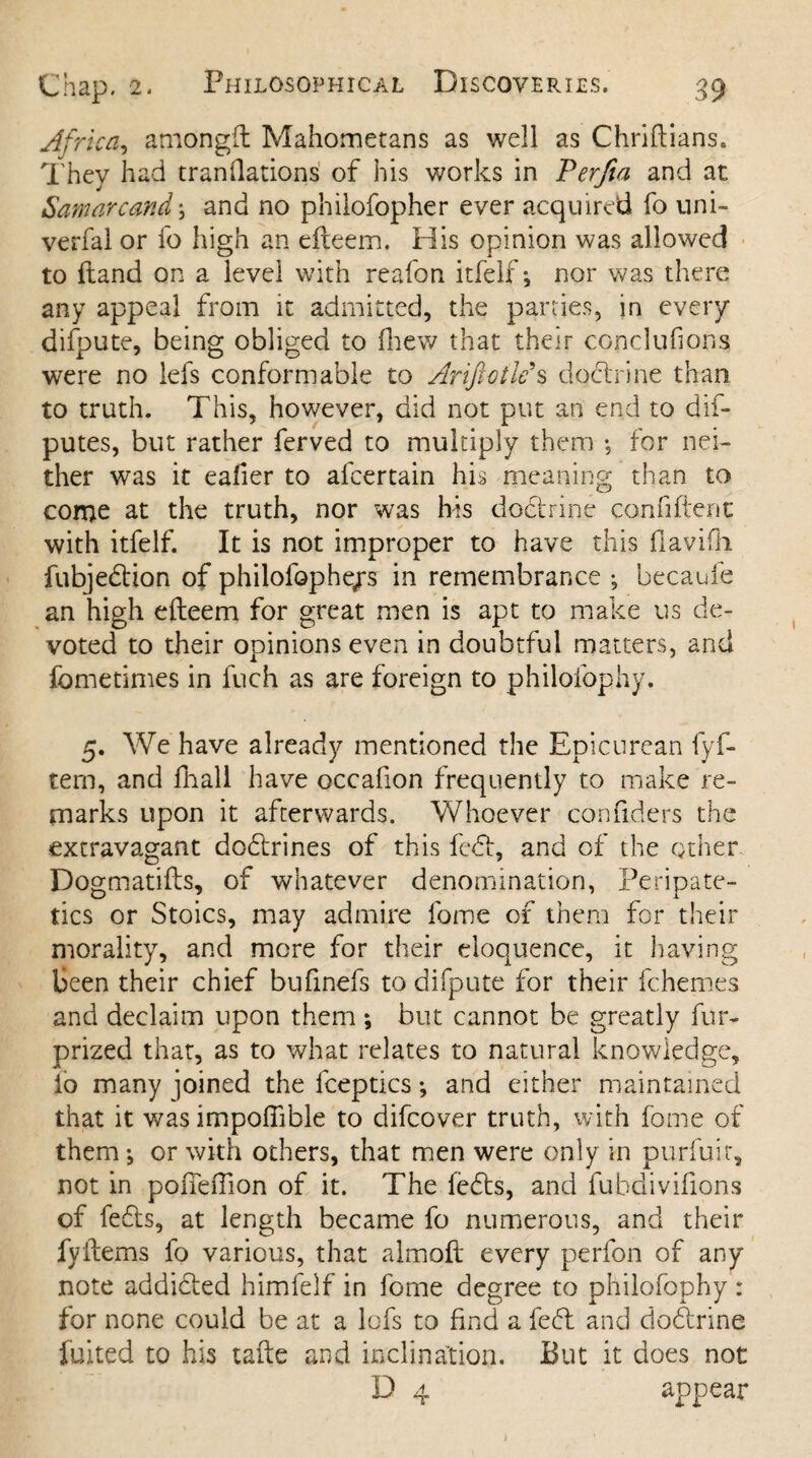 Africa, amongft Mahometans as well as Chriftians. They had translations of his works in Terfia and at Samarcand; and no philofopher ever acquired fo uni- verfal or fo high an efteem. His opinion was allowed to {land on a level with reafon itfelf; nor was there any appeal from it admitted, the parties, in every difpute, being obliged to (hew that their conclufions were no lefs conformable to Ariftotle s doctrine than to truth. This, however, did not put an end to dis¬ putes, but rather ferved to multiply them for nei¬ ther was it eafier to alcertain his meaning than to come at the truth, nor was his doctrine conhftem: with itfelf. It is not improper to have this fiavifli fubjedtion of philofophqrs in remembrance *, becaule an high efteem for great men is apt to make us de¬ voted to their opinions even in doubtful matters, and fometimes in fuch as are foreign to philofophy. 5. We have already mentioned the Epicurean fyf- tem, and fhall have occafion frequently to make re¬ marks upon it afterwards. Whoever confiders the extravagant dodlrines of this fed, and of the other Dogmatifts, of whatever denomination, Peripate¬ tics or Stoics, may admire fame of them for their morality, and more for their eloquence, it having been their chief bufinefs to difpute for their fchemes and declaim upon them; but cannot be greatly fur- prized that, as to what relates to natural knowledge, lo many pined the lceptics •, and either maintained that it was impoftible to difcover truth, with fame of them-, or with others, that men were only in purfuir, not in pofieftion of it. The fedts, and fuhdivifions of fedts, at length became fo numerous, and their fyftems fo various, that almoft every perfon of any note addidted himfelf in fome degree to philofophy : for none could be at a lofs to find a fedt and dodtrine fuited to his tafte and inclination. But it does not D 4 appear