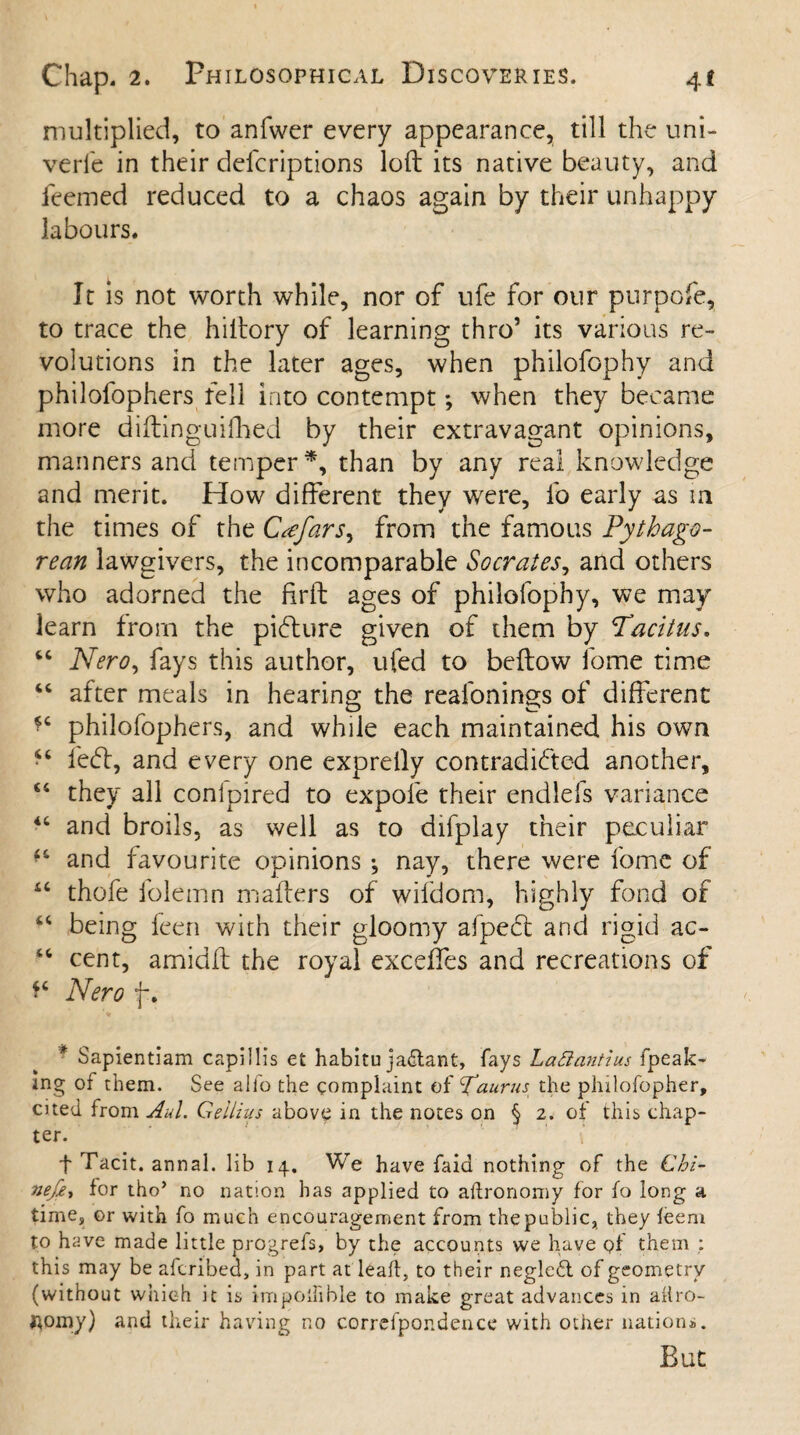 multiplied, to anfwer every appearance, till the uni- verle in their defcriptions loft its native beauty, and feemed reduced to a chaos again by their unhappy labours. It is not worth while, nor of ufe for our purpofe, to trace the hiltory of learning thro5 its various re¬ volutions in the later ages, when philofophy and philofophers fell into contempt; when they became more diftinguifhed by their extravagant opinions, manners and temper*, than by any real knowledge and merit. How different they were, lo early as in the times of the Crefars, from the famous Pythago¬ rean lawgivers, the incomparable Socrates, and others who adorned the firft ages of philofophy, we may learn from the picture given of them by Tacitus. 64 Nero, fays this author, ufed to beftow ibme time 44 after meals in hearing the reafonings of different *4 philofophers, and while each maintained his own •4 left, and every one exprelly contradicted another, 44 they all conipired to expole their endlefs variance 44 and broils, as well as to difplay their peculiar f4 and favourite opinions *, nay, there were fome of 44 thofe folemn mailers of wifdom, highly fond of 44 being feen with their gloomy afpeft and rigid ac- 44 cent, amidft the royal excdfes and recreations of *4 Nero f . * Sapientiam capillis et habitu jaflant, fays Lattantius fpeak- mg of them. See alfo the complaint of Taurus the philofopher, cited from Aid. Gellius above in the notes on § 2. of this chap¬ ter. f Tacit, annal. lib 14. We have faid nothing of the Cbi- nefe, lor tho’ no nation has applied to aftronomy for fo long a time, or with fo much encouragement from the public, they leem to have made little progrefs, by the accounts we have q! them : this may be afcribed, in part at lead, to their negle6l of geometry (without which it is impoifible to make great advances in allro- j^omy) and their having no correfpondence with other nations. But