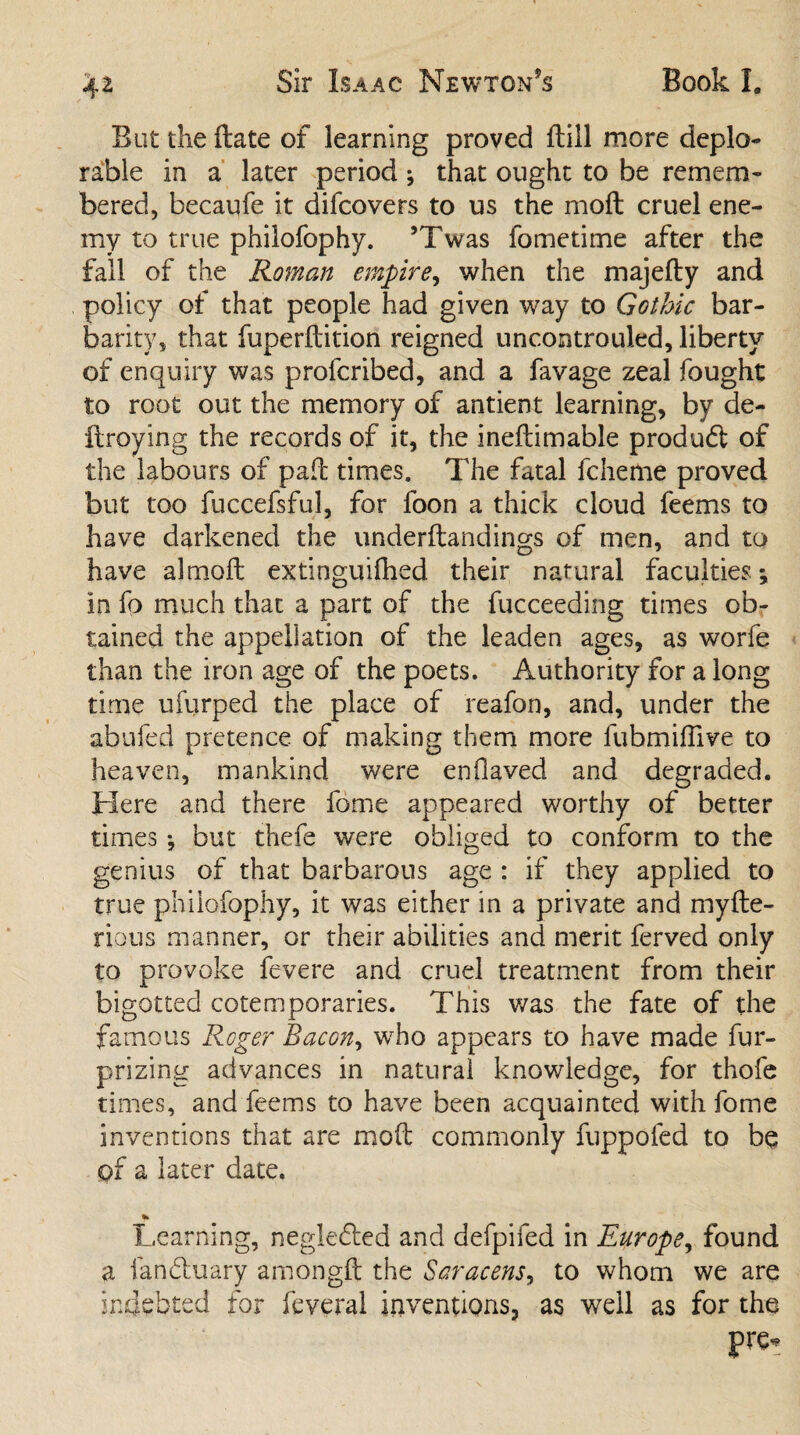 But the ftate of learning proved {till more deplo¬ rable in a later period ^ that ought to be remem¬ bered, becaufe it difcovers to us the moft cruel ene¬ my to true philofophy. ’Twas fometime after the fall of the Roman empire, when the majefty and policy of that people had given way to Gothic bar¬ barity, that fuperftition reigned uncontrouled, liberty of enquiry was profcribed, and a favage zeal fought to root out the memory of antient learning, by de- ftroying the records of it, the ineftimable produdl of the labours of pad times. The fatal fcheme proved but too fuccefsful, for foon a thick cloud feems to have darkened the underftandings of men, and to have almoft exlinguifhed their natural faculties*, in fp much that a part of the fucceeding times ob¬ tained the appellation of the leaden ages, as worfe than the iron age of the poets. Authority for a long time ufurped the place of reafon, and, under the abufed pretence of making them more fubmiftive to heaven, mankind were enflaved and degraded. Here and there fome appeared worthy of better times •, but thefe were obliged to conform to the genius of that barbarous age : if they applied to true philofophy, it was either in a private and myfte- rious manner, or their abilities and merit ferved only to provoke fevere and cruel treatment from their bigotted cotemporaries. This was the fate of the famous Roger Bacon, who appears to have made fur- prizing advances in natural knowledge, for thofe times, and feems to have been acquainted with fome inventions that are moft commonly fuppofed to be of a later date. % Learning, negledled and defpifed in Europe, found a landluary amongft the Saracens, to whom we are indebted for feveral inventions, as well as for the pro*