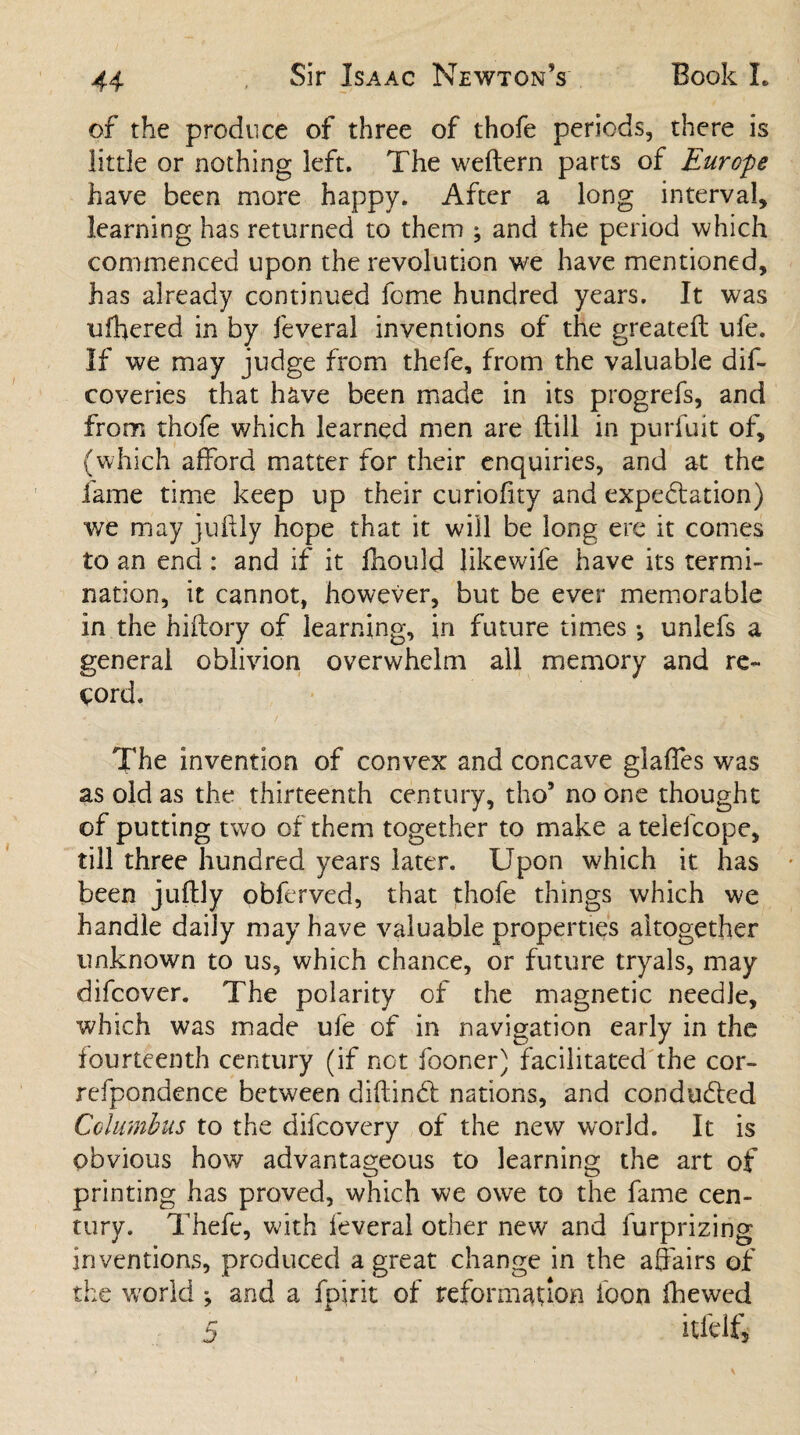of the produce of three of thofe periods, there is little or nothing left. The weftern parts of Europe have been more happy. After a long interval, learning has returned to them ; and the period which commenced upon the revolution we have mentioned, has already continued feme hundred years. It was ufhered in by feveral inventions of the greateft ufe. If we may judge from thefe, from the valuable dis¬ coveries that have been made in its progrefs, and from thofe which learned men are ftill in purfuit of, (which afford matter for their enquiries, and at the fame time keep up their curiofity and expedition) we may juftly hope that it will be long ere it comes to an end : and if it fhould likewife have its termi¬ nation, it cannot, however, but be ever memorable in the hiftory of learning, in future times •, unlefs a general oblivion overwhelm all memory and re¬ cord. The invention of convex and concave glades was as old as the thirteenth century, tho’ no one thought of putting two of them together to make a telefcope, till three hundred years later. Upon which it has been juftly obferved, that thofe things which we handle daily may have valuable properties altogether unknown to us, which chance, or future tryals, may difeover. The polarity of the magnetic needle, which was made ufe of in navigation early in the fourteenth century (if not fooner) facilitated the cor- refpondence between diftindb nations, and conducted Columbus to the difeovery of the new world. It is obvious how advantageous to learning the art of printing has proved, which we owe to the fame cen¬ tury. Thefe, with feveral other new and furprizing inventions, produced a great change in the affairs of the world ; and a fpirit of reformation foon fhewed 5 itfelf.