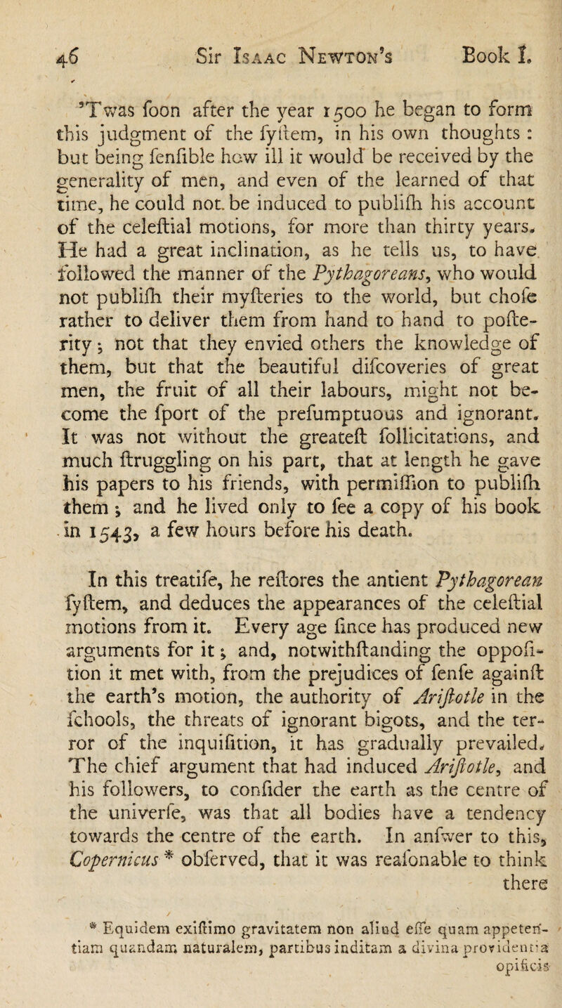 * 5Twas foon after the year 1500 he began to form this judgment of the fyitem, in his own thoughts : but being fenfibie how ill it would be received by the generality of men, and even of the learned of that time, he could not be induced to publifh his account of the celeftial motions, for more than thirty years. He had a great inclination, as he tells us, to have followed the manner of the Pythagoreans, who would not publifh, their myfteries to the world, but chofe rather to deliver them from hand to hand to pofte- rity *, not that they envied others the knowledge of them, but that the beautiful difcoveries of great men, the fruit of all their labours, might not be¬ come the fport of the prefumptuous and ignorant. It was not without the greatefl follicitations, and much ftruggling on his part, that at length he gave his papers to his friends, with permiffion to publifh them •, and he lived only to fee a copy of his book In 1543, a few hours before his death. In this treatife, he reflates the antient Pythagorean fyftem, and deduces the appearances of the celeftial motions from it. Every age fince has produced new arguments for it; and, notwithftanding the oppofi- lion it met with, from the prejudices of fenfe againft the earth’s motion, the authority of Ariftotle in the fchools, the threats of ignorant bigots, and the ter¬ ror of the inquifition, it has gradually prevailed. The chief argument that had induced Ariftotle, and his followers, to confider the earth as the centre of the univerfe, was that all bodies have a tendency towards the centre of the earth. In anfwer to this, Copernicus * obferved, that it was reafonable to think there # Equidem exiftimo gfavitatem non alind efTe quam appeten- tiam quandair* naturalem, partibus inditam a divina providential