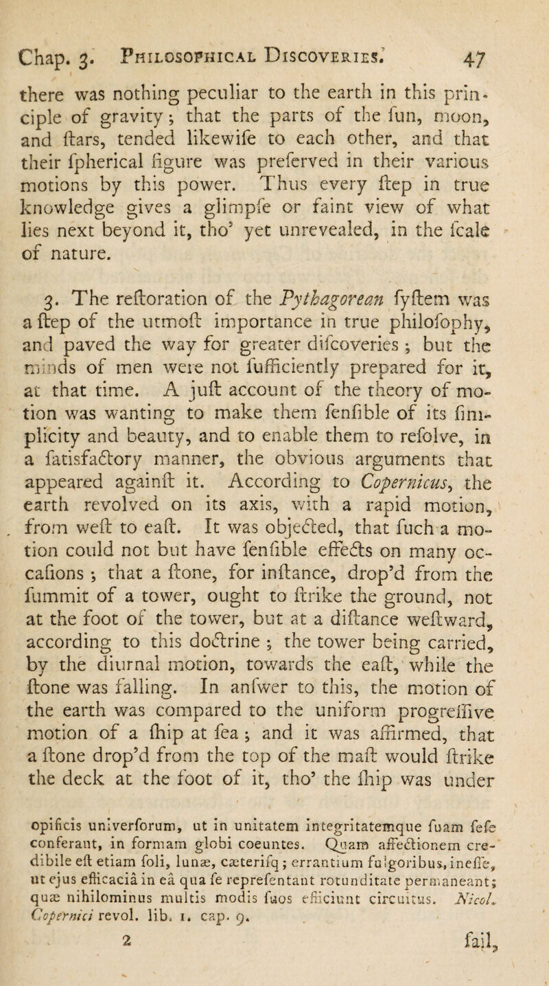 there was nothing peculiar to the earth in this prin¬ ciple of gravity; that the parts of the fun, moon, and liars, tended likewife to each other, and that their fpherical figure was preferved in their various motions by this power. Thus every ftep in true knowledge gives a glimpfe or faint view of what lies next beyond it, thos yet unrevealed, in the leak of nature. 3. The refloration of the Pythagorean fyftem was a ftep of the utmoft importance in true philofophy, and paved the way for greater difeoveries ; but the minds of men were not fufficiently prepared for it, at that time. A juft account of the theory of mo¬ tion was wanting to make them fenfible of its fmi- plicity and beauty, and to enable them to refolve, in a fatisfaeftory manner, the obvious arguments that appeared againft it. According to Copernicus, the earth revolved on its axis, with a rapid motion, from weft to eaft. It was objected, that fuch a mo¬ tion could not but have fenfible effeefts on many oc- cafions ; that a ftone, for inftance, drop’d from the fummit of a tower, ought to ftrike the ground, not at the foot of the tower, but at a diftance weftward, according to this doftrine , the tower being carried, by the diurnal motion, towards the eaft, while the ftone was falling. In anfwer to this, the motion of the earth was compared to the uniform progreffive motion of a fhip at fea ; and it was affirmed, that a ftone drop’d from the top of the mail would ftrike the deck at the foot of it, tho5 the fhip was under opificis univerforum, ut in unitatem integritatemque fuam fefe conferant, in formam globi coeuntes. Quara affedlionem cre- dibile eft etiam foli, lunae, caeterifq; errantium fuigoribus., inefle, ut ejus efticaciain ea qua fe reprefentant rotunditate permaneant; quae nihilominus multis modis fuos efficient circuitus. NicoL CopeYnici revol. lib, i. cap. 9. 2 fajl.