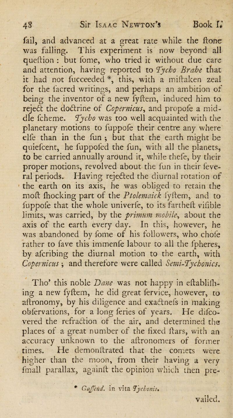fail, and advanced at a great rate while the ftohe was falling. This experiment is now beyond all queftion : but fome, who tried it without due care and attention, having reported to !Tycho Brahe that it had not fucceeded *, this, with a miftaken zeal for the lacred writings, and perhaps an ambition of being the inventor of a new fyftem, induced him to rejedt the dodtrine of Copernicus, and propofe a mid¬ dle fcheme. 'Tycho was too well acquainted with the planetary motions to fuppofe their centre any where elfe than in the fun ; but that the earth might be quiefcent, he fuppofed the fun, with all the planets, to be carried annually arOund it, while thefe, by their proper motions, revolved about the fun in their feve- ral periods. Having rejedled the diurnal rotation of 1 the earth on its axis, he was obliged to retain the mod Ihocking part of the Ptolemaick fyftem, and to fuppofe that the whole univerfe, to its fartheft vifible limits, was carried, by the primum mobile, about the axis of the earth every day. In this, however, he was abandoned bv fome of his followers, who chofe rather to fave this immenfe labour to ail the fpheres, by afcribing the diurnal motion to the earth, with Copernicus ; and therefore were called Semi-Tychonics. Tho’ this noble Dane was not happy in eftablifh- ing a new fyftem, he did great fervice, however, to aftronomy, by his diligence and exadlnefs in making obfervations, for a long feries of years. He difco- vered the refradlion of the air, and determined the places of a great number of the fixed ftars, with an accuracy unknown to the aftronomers of former times. He demoriftrated that the comets were higher than the moon, from their having a very fmall parallax, againft the opinion which then pre- Gajjcnd. in. vita lychonis. vailed.