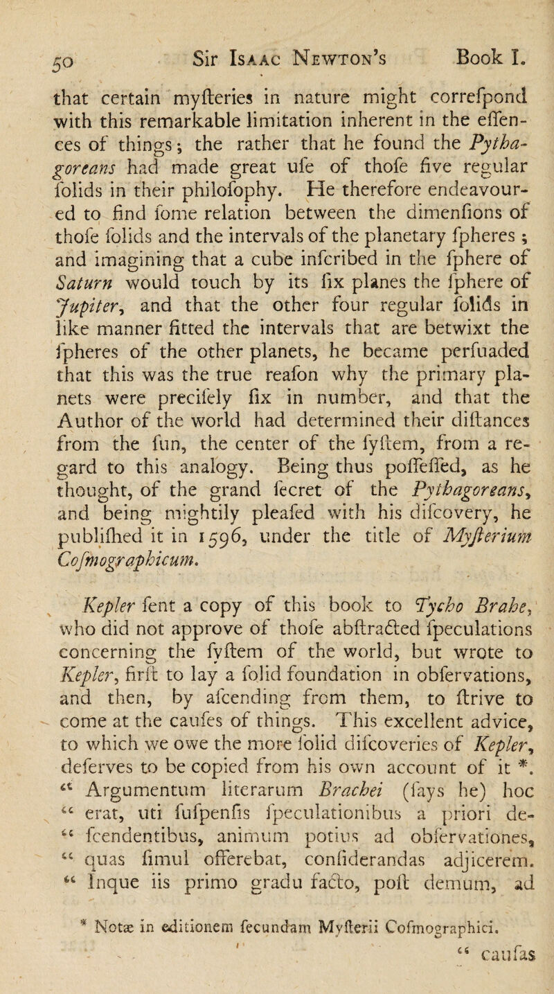 5° that certain myfteries in nature might correfpond with this remarkable limitation inherent in the efien- ces of things *, the rather that he found the Pytha¬ goreans had made great ufe of thofe five regular folids in their philofophy. He therefore endeavour¬ ed to find fome relation between the dimenfions of thofe folids and the intervals of the planetary fpheres; and imagining that a cube infcribed in the fphere of Saturn would touch by its fix planes the fphere of Jupiter, and that the other four regular folids in like manner fitted the intervals that are betwixt the fpheres of the other planets, he became perfuaded that this was the true reafon why the primary pla¬ nets were precifely fix in number, and that the Author of the world had determined their diflances from the fun, the center of the fyftem, from a re¬ gard to this analogy. Being thus poftefied, as he thought, of the grand fecret of the Pythagoreans, and being mightily pleafed with his difeovery, he publiilied it in 1596, under the title of Myfterium Cofmographicum. Kepler fent a copy of this book to Tycho Brahe, who did not approve of thofe abftradted fpeculations concerning the fyftem of the world, but wrote to Kepler, firft to lay a fojid foundation in obfervations, and then, by afeending from them, to ftrive to come at the caufes of things. This excellent advice, to which we owe the more folid difeoveries of Kepler, deferves to be copied from his own account of it *. u Argumentum literarum Brachei (fays he) hoc 44 erat, uti fufpenfis fpeculationibus a priori de- 44 feendentibus, animum potius ad obfervationes, “ quas fimul offerebat, confiderandas adjicerem. 44 Inque iis primo gradu facto, poll demum, ad * Not^ in editionem fecundum Myfterii Cofmograpihici. 44 cau fas