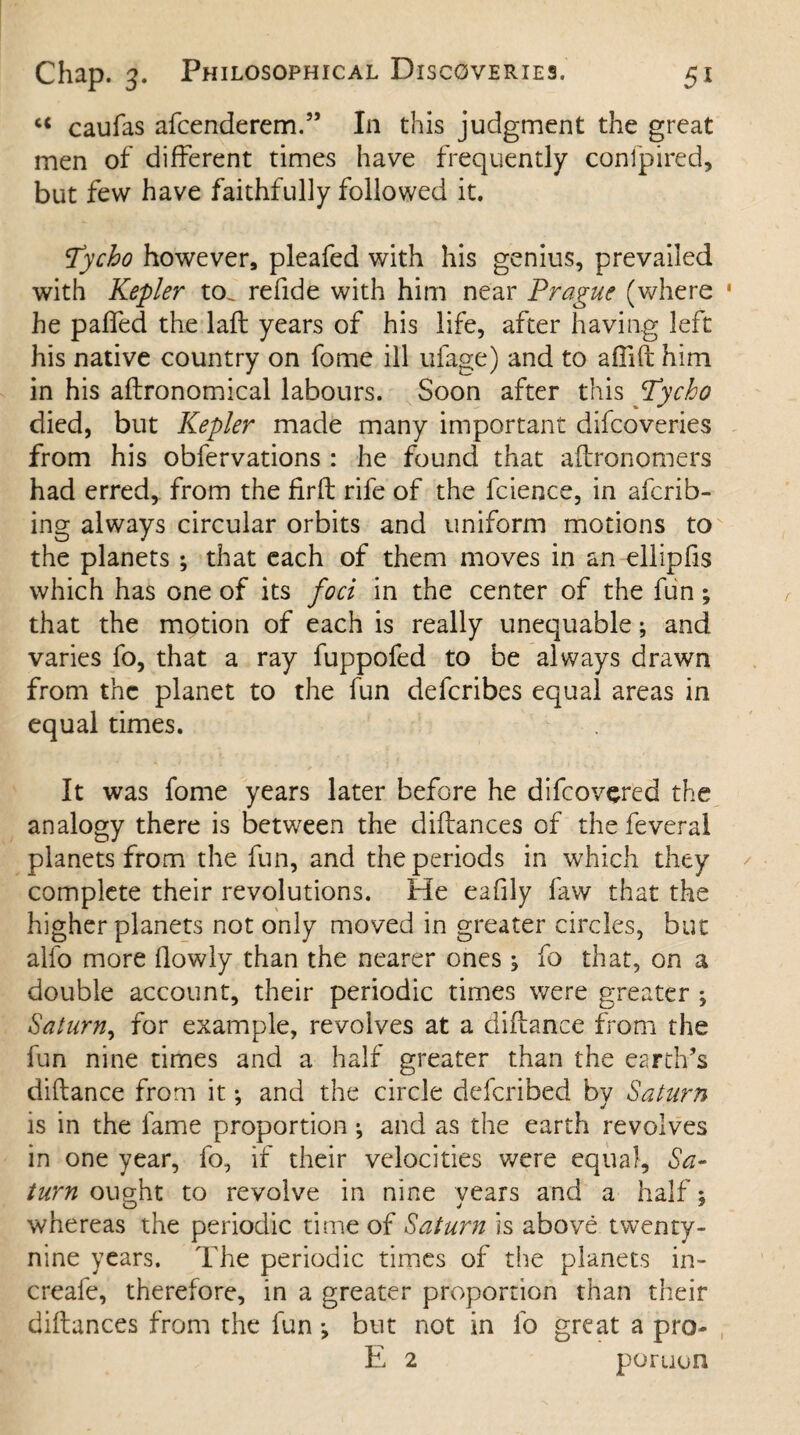 c< caufas afcenderem.” In this judgment the great men of different times have frequently con fp i red, but few have faithfully followed it. Tycho however, pleafed with his genius, prevailed with Kepler to. refide with him near Prague (where 1 he paired the laft years of his life, after having left his native country on fome ill ufage) and to affift him in his aftronomical labours. Soon after this Tycho died, but Kepler made many important difcoveries from his obfervations : he found that aftronomers had erred, from the firil rife of the fcience, in afcrib- ing always circular orbits and uniform motions to the planets ; that each of them moves in an ellipfis which has one of its foci in the center of the fun; that the motion of each is really unequable; and varies fo, that a ray fuppofed to be always drawn from the planet to the fun deferibes equal areas in equal times. It was fome years later before he difeovered the analogy there is between the diftances of the feveral planets from the fun, and the periods in which they complete their revolutions. Fie eafily faw that the higher planets not only moved in greater circles, but alfo more (lowly than the nearer ones; fo that, on a double account, their periodic times were greater ; Saturn, for example, revolves at a diftance from the fun nine times and a half greater than the earth’s diftance from it *, and the circle deferibed by Saturn is in the fame proportion ^ and as the earth revolves in one year, fo, if their velocities were equal, Sa¬ turn ought to revolve in nine years and a half 5 whereas the periodic time of Saturn is above twenty- nine years. The periodic times of the planets in- creafe, therefore, in a greater proportion than their diftances from the fun *, but not in fo great a pro- E 2 portion