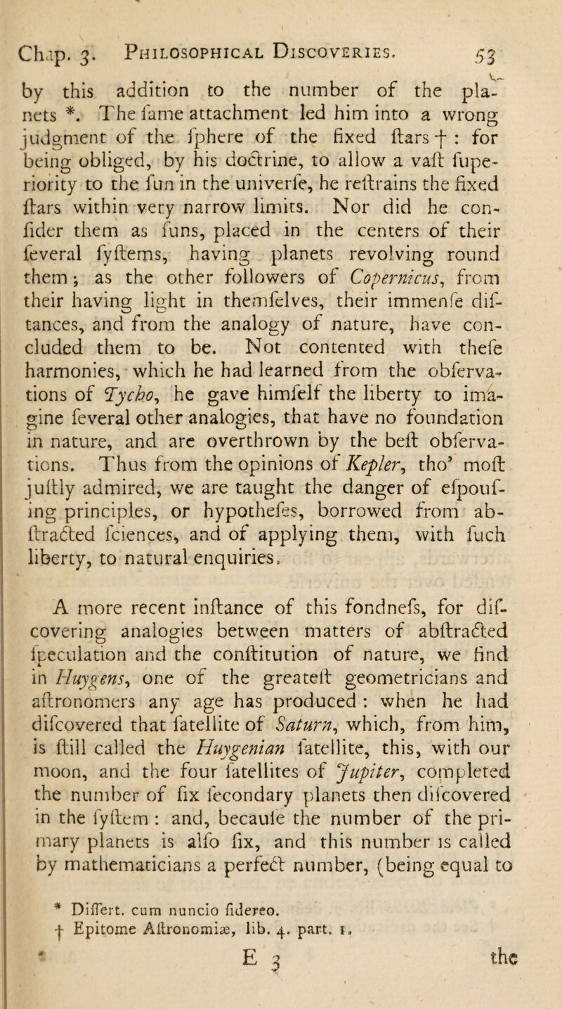 by this addition to the number of the pla¬ nets *. The fame attachment led him into a wrong judgment of the fphere of the fixed ftars -f : for being obliged, by his doctrine, to allow a vaft fupe- riority to the fun in the univerfe, he restrains the fixed ftars within very narrow limits. Nor did he con- fider them as funs, placed in the centers of their feveral fyftems, having planets revolving round them; as the other followers of Copernicus, from their having light in themfelves, their immenfe dif- tances, and from the analogy of nature, have con¬ cluded them to be. Not contented with thefe harmonies, which he had learned from the obferva- tions of Tycho, he gave himfelf the liberty to ima¬ gine feveral other analogies, that have no foundation in nature, and are overthrown by the belt obferva- tions. Thus from the opinions of Kepler, tho5 moft juftly admired, we are taught the danger of efpouf- ing principles, or hypothefes, borrowed from ab- ftradted fciences, and of applying them, with fuch liberty, to natural enquiries, A more recent inftance of this fondnefs, for dis¬ covering analogies between matters of abftradted lpeculation and the conftitution of nature, we find in Huygens, one of the greateif geometricians and aftronomers any age has produced : when he had difcovered that fatellite of Saturn, which, from him, is (fill called the Huygenian fatellite, this, with our moon, and the four fatellites of Jupiter, completed the number of fix lecondary planets then difcovered in the fyftem : and, becaule the number of the pri¬ mary planets is alfo fix, and this number is called by mathematicians a perfebt number, (being equal to * Diflert. cum nuncio fulereo. f Epitome Aftronomiae, lib. 4. part. 1. *■ the