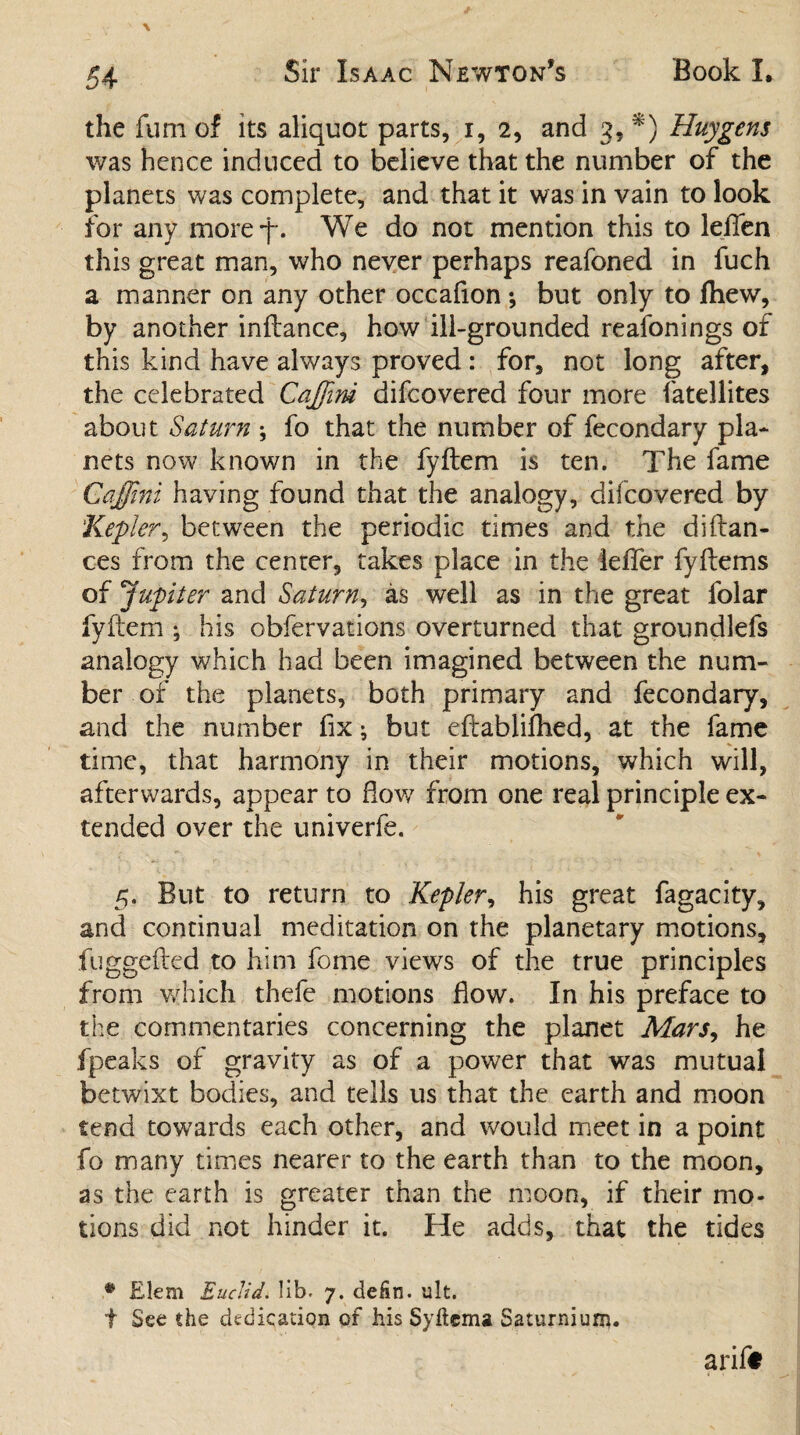 the fum of its aliquot parts, i, 2, and 3, *) Huygens was hence induced to believe that the number of the planets was complete, and that it was in vain to look for any moref. We do not mention this to leflen this great man, who never perhaps reafoned in fuch a manner on any other occafion ; but only to fhew, by another inftance, how ill-grounded reafonings of this kind have always proved: for, not long after, the celebrated CaJJini difcovered four more fatellites about Saturn \ fo that the number of fecondary pla¬ nets now known in the fyftem is ten. The fame Caffini having found that the analogy, difcovered by Kepler, between the periodic times and the diftan- ces from the center, takes place in the iefler fyftems of Jupiter and Saturn, as well as in the great folar fyftem ; his obfervations overturned that groundlefs analogy which had been imagined between the num¬ ber of the planets, both primary and fecondary, and the number fix; but eftablifhed, at the fame time, that harmony in their motions, which will, afterwards, appear to flow from one real principle ex¬ tended over the univerfe. 5. But to return to Kepler, his great fagacity, and continual meditation on the planetary motions, fuggefted to him fome views of the true principles from which thefe motions flow. In his preface to the commentaries concerning the planet Mars, he fpeaks of gravity as of a power that was mutual betwixt bodies, and tells us that the earth and moon tend towards each other, and would meet in a point fo many times nearer to the earth than to the moon, as the earth is greater than the moon, if their mo¬ tions did not hinder it. He adds, that the tides # Elem Euclid, lib. 7. dehn. ult. f See the dedication of his Syftema Saturniurii.