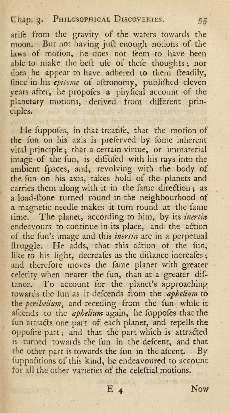 arifc from the gravity of the waters towards the moon. But not having juft enough notions of the laws of motion, he does not feem to have been able to make the beft uie of thefe thoughts nor does he appear to have adhered to them fteadily, fince in his epitome of aftronomy, publifhed eleven years after, he propofes a phyfical account of the planetary motions, derived from different prin¬ ciples. He fuppofes, in that treatife, that the motion of the fun on his axis is preferved by fome inherent vital principle; that a certain virtue, or immaterial image of the fun, is diffufed with his rays into the ambient fpaces, and, revolving with the body of the fun on his axis, takes hold of the planets and carries them along with it in the fame diredtion •, as a load-ftone turned round in the neighbourhood of a magnetic needle makes it turn round at the fame time. The planet, according to him, by its inertia endeavours to continue in its place, and the adtion of the fun’s image and this inertia are in a perpetual ftruggle. He adds, that this action of the fun, like to his light, decreafes as the diftance increafes; and therefore moves the fame planet with greater celerity when nearer the fun, than at a greater dif¬ tance. To account for the planet’s approaching towards the fun as it defcends from the aphelium to the perihelium, and receding from the fun while it afcends to the aphelium again, he fuppofes that the fun attradfs one part of each planet, and repells the oppofite part •, and that the part which is attradfed is turned towards the fun in the defcent, and that the other part is towards the fun in the afcent. By fuppofitions of this kind, he endeavoured to account tor all the other varieties of the celeftial motions. E 4 Now