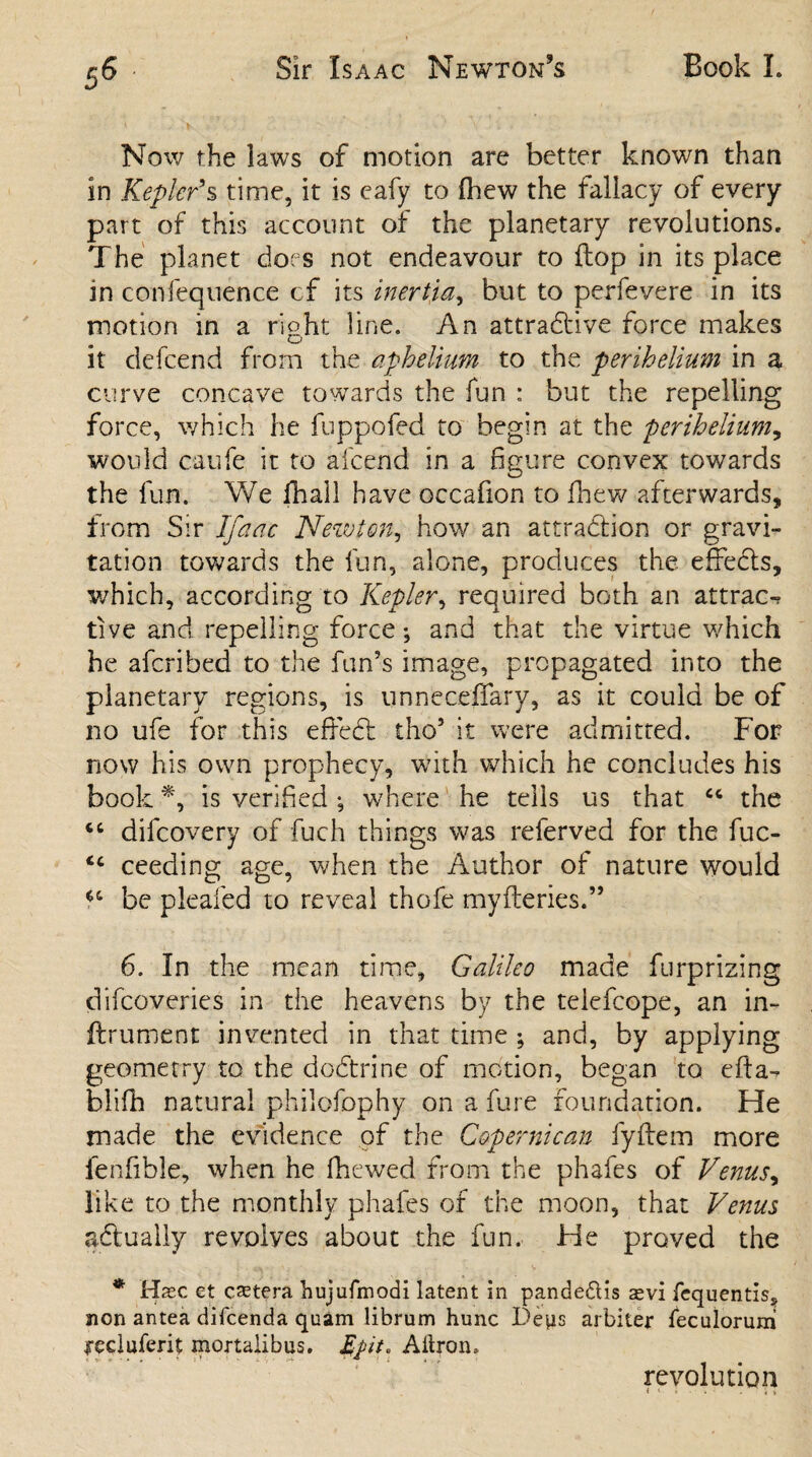 Now the laws of motion are better known than in Kepler'% time, it is eafy to fhew the fallacy of every part of this account of the planetary revolutions. The planet does not endeavour to {lop in its place in confequence cf its inertia, but to perfevere in its motion in a rioht line. An attractive force makes o it defcend from the apheUum to the perihelium in a curve concave towards the fun : but the repelling force, which he fuppofed to begin at the perihelium, would caufe it to afcend in a figure convex towards the fun. We {hall have occafion to fhew afterwards, from Sir Ifaac Newton, how an attraction or gravi¬ tation towards the fun, alone, produces the effects, which, according to Kepler, required both an attract tive and repelling force; and that the virtue which he afcribed to the fun’s image, propagated into the planetary regions, is unneceffary, as it could be of no ufe for this effect tho5 it were admitted. For now his own prophecy, with which he concludes his book *, is verified ; where he tells us that cc the “ difcovery of fuch things was referved for the fuc- ceeding age, when the Author of nature would be pleafed to reveal thofe myfleries.” 6. In the mean time, Galileo made furprizing difcoveries in the heavens by the teiefcope, an in- ftrument invented in that time ; and, by applying geometry to the doctrine of motion, began to efta- blifh natural philofophy on a fure foundation. He made the evidence of the Copernican fyftem more ienfible, when he fhewed from the phafes of Venus, like to the monthly phafes of the moon, that Venus actually revolves about the fun. He proved the * Hxc et cetera hujufmodi latent in pandedtis aevi fequentis5 non antea difcenda quam librum hunc Deps arbiter feculorum recluferit mortalibus. Aitron, revolution « '■ i • • . 5 i