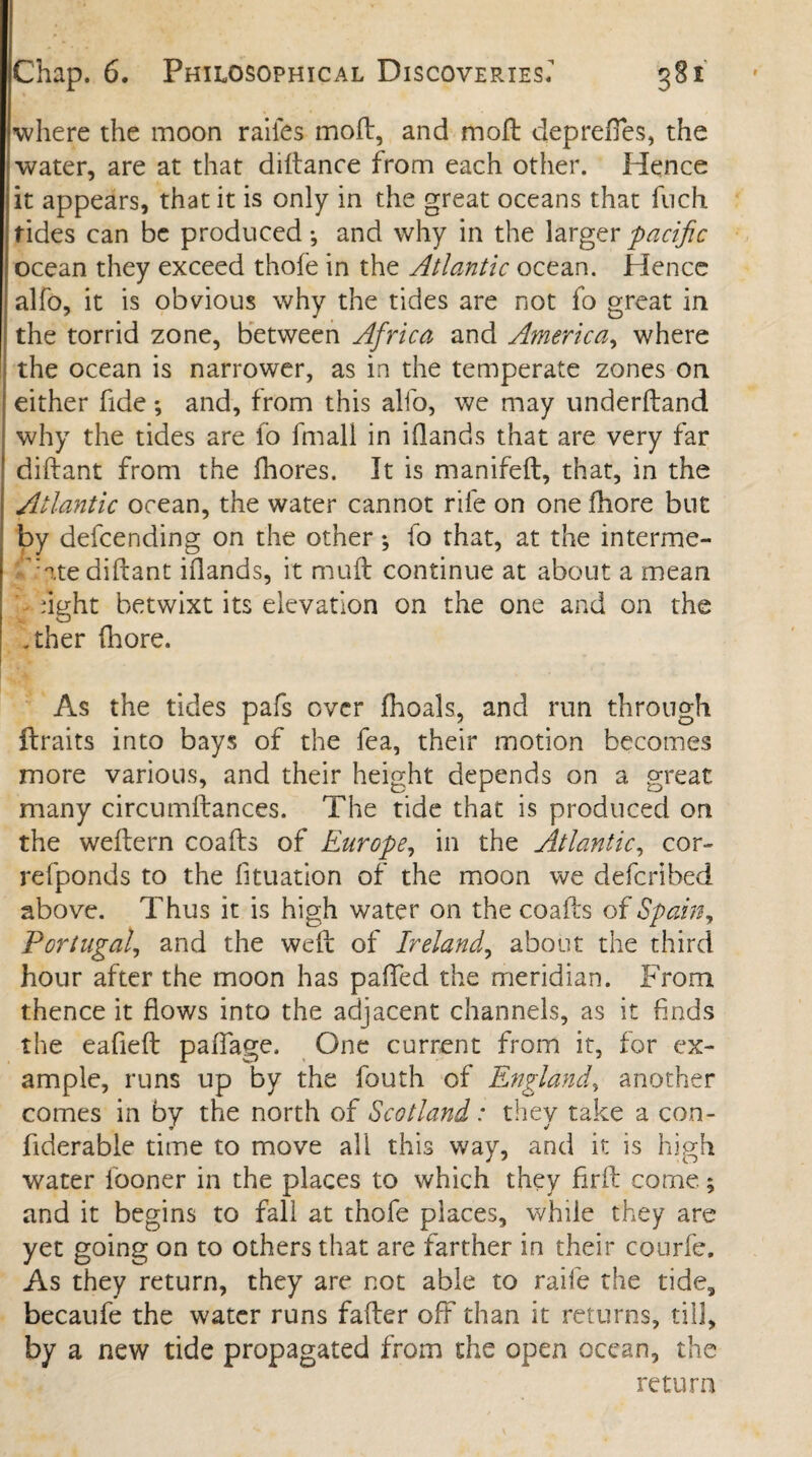 where the moon raiies moft, and moll deprefies, the water, are at that diftance from each other. Hence it appears, that it is only in the great oceans that fuch tides can be produced •, and why in the larger pacific ocean they exceed thofe in the Atlantic ocean. Hence alfo, it is obvious why the tides are not fo great in the torrid zone, between Africa and America, where the ocean is narrower, as in the temperate zones on either fide; and, from this alfo, we may underftand why the tides are fo fmali in i(lands that are very far diftant from the fhores. It is manifeft, that, in the Atlantic ocean, the water cannot rife on one fhore but by defcending on the other ; fo that, at the interme¬ diate diftant Hands, it muft continue at about a mean dght betwixt its elevation on the one and on the .ther fhore. As the tides pafs over (hoals, and run through ftraits into bays of the fea, their motion becomes more various, and their height depends on a great many circumftances. The tide that is produced on the weftern coafls of Europe, in the Atlantic, cor- refponds to the fituation of the moon we deferibed above. Thus it is high water on the coafts of Spain, Portugal, and the weft of Ireland, about the third hour after the moon has pafted the meridian. From thence it flows into the adjacent channels, as it finds the eafieft paffage. One current from it, for ex¬ ample, runs up by the fouth of England, another comes in by the north of Scotland: they take a con- fiderable time to move all this way, and it is high water iooner in the places to which they firft come.; and it begins to fall at thofe places, while they are yet going on to others that are farther in their courfe. As they return, they are not able to raile the tide, becaufe the water runs fafter off than it returns, till, by a new tide propagated from the open ocean, the return