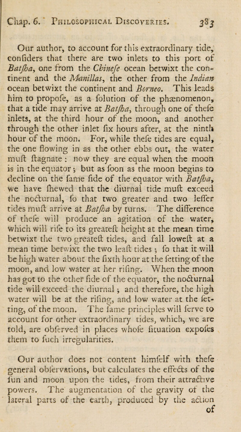Our author, to account for this extraordinary tide, confiders that there are two inlets to this port of Batjha, one from the Chinefe ocean betwixt the con¬ tinent and the Manillas, the other from the Indian ocean betwixt the continent and Borneo. This leads him to propofe, as a folution of the phenomenon, that a tide may arrive at Batjha, through one of thefe inlets, at the third hour of the moon, and another through the other inlet fix hours after, at the ninth hour of the moon. For, while thefe tides are equal, the one flowing in as the other ebbs out, the water muff flagnate : now they are equal when the moon is in the equator •, but as foon as the moon begins to decline on the fame fide of the equator with Batjha, we have fliewed that the diurnal tide mu ft exceed the nodturnal, fo that two greater and two leffer tides muft arrive at Batjha by turns. The difference of thefe will produce an agitation of the water, which will rife to its greatefi height at the mean time betwixt the two greatefi: tides, and fall lowed: at a mean time betwixt the two lea ft tides ; fo that it will be high 'water about the fixth hour at the letting of the moon, and low water at her rifine. When the moon has got to the ether fide of the equator, the nocturnal tide will exceed the diurnal; and therefore, the high water will be at the riling, and low water at the fet- ting, of the moon. The fame principles will ferve to account for other extraordinary tides, which, we are told, are obferved in places whofe fituation expofes them to fuch irregularities. Our author does not content himfelf with thefe general oblervations, but calculates the effedts of the lun and moon upon the tides, from their attradhve powers. The augmentation of the gravity of the lateral parts of the earth, produced by the adlion