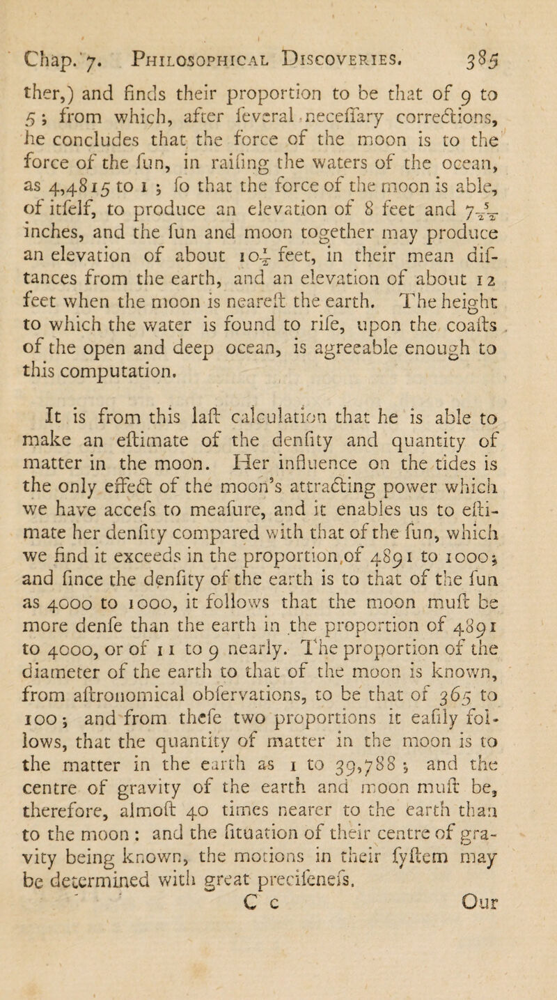 ther,) and finds their proportion to be that of 9 to 5; from which, after feveral necefFary corrections, he concludes that the force of the moon is to the force of the fun, in railing the waters of the ocean, as 4,4815 to x ; fo that the force of the moon is able, of itfelf, to produce an elevation of 8 feet and 7JL inches, and the fun and moon together may produce an elevation of about iop feet, in their mean dif- tances from the earth, and an elevation of about 12 feet when the moon is neareft the earth. The height to which the water is found to rife, upon the coafts of the open and deep ocean, is agreeable enough to this computation. It is from this laft calculation that he is able to make an eftimate of the denfity and quantity of matter in the moon. Her influence on the tides is the only effeCt of the moon’s attracting power which we have accefs to meafure, and it enables us to efti- mate her denfity compared with that of the fun, which we find it exceeds in the proportion,of 4891 to 1000 5, and fince the denfity of the earth is to that of the fun as 4000 to 1000, it follows that the moon mu ft be more denfe than the earth in the proportion of 4891 to 4000, or of 11 to 9 nearly. The proportion of the diameter of the earth to that of the moon is known, from aftronomical obfervations, to be that of 365 to 100; and from thcfe two proportions it eafily fol¬ lows, that the quantity of matter in the moon is to the matter in the earth as 1 to 39,788 and the centre of gravity of the earth and moon rnuft be, therefore, aimoft 40 times nearer to the earth than to the moon : and the fituation of their centre of gra¬ vity being known, the motions in their fyftem may be determined with great precifenefs.