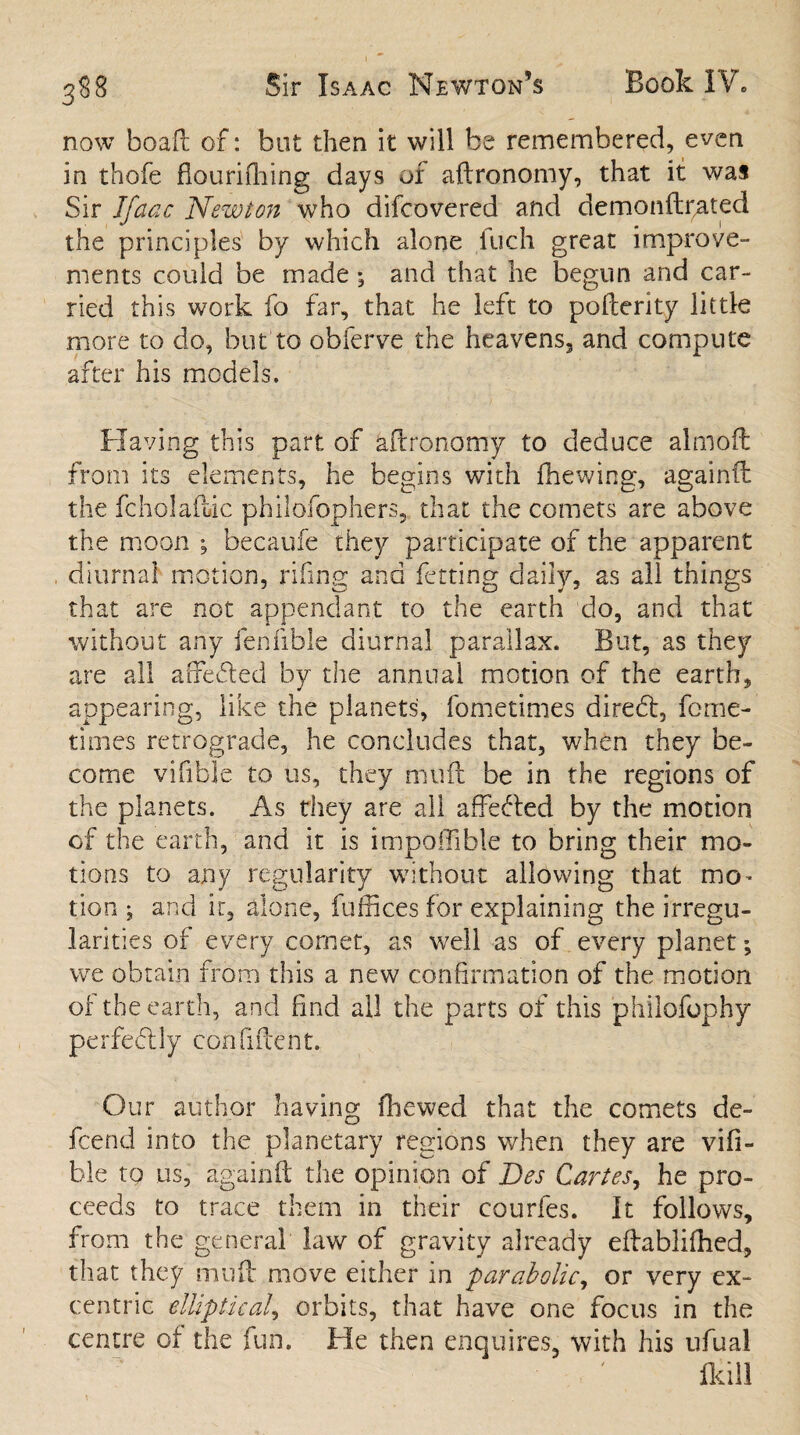 now boaft of: but then it will be remembered, even in thofe flouriftiing days of aftronomy, that it was Sir Ifaac Newton who difcovered and demonftpated the principles by which alone Inch great improve¬ ments could be made and that he begun and car¬ ried this work fo far, that he left to pofterity little more to do, but to obferve the heavens, and compute after his models. Having this part of aftronomy to deduce almoft from its elements, he begins with fhewing, againft the fcholaftic philofophers, that the comets are above the moon ; becaufe they participate of the apparent diurnal motion, riling and fetting daily, as all things that are not appendant to the earth do, and that without any fenfible diurnal parallax. But, as they are all affefled by the annual motion of the earth, appearing, like the planets, fometimes direft, feme- times retrograde, he concludes that, when they be¬ come vifible to us, they muft be in the regions of the planets. As they are all a defied by the motion of the earth, and it is impoffible to bring their mo¬ tions to any regularity without allowing that mo* tion ^ and it, alone, fuffices for explaining the irregu¬ larities of every cornet, as well as of every planet; we obtain from this a new confirmation of the motion of the earth, and find all the parts of this philofophy perfectly confident. Our author having (hewed that the comets de¬ fend into the planetary regions when they are vifi¬ ble to us, againft the opinion of Des Cartes, he pro¬ ceeds to trace them in their courfes. It follows, from the general law of gravity already eftablifhed, that they muft move either in parabolic, or very ex- centric elliptical, orbits, that have one focus in the centre of the fun. He then enquires, with his ufual fkill