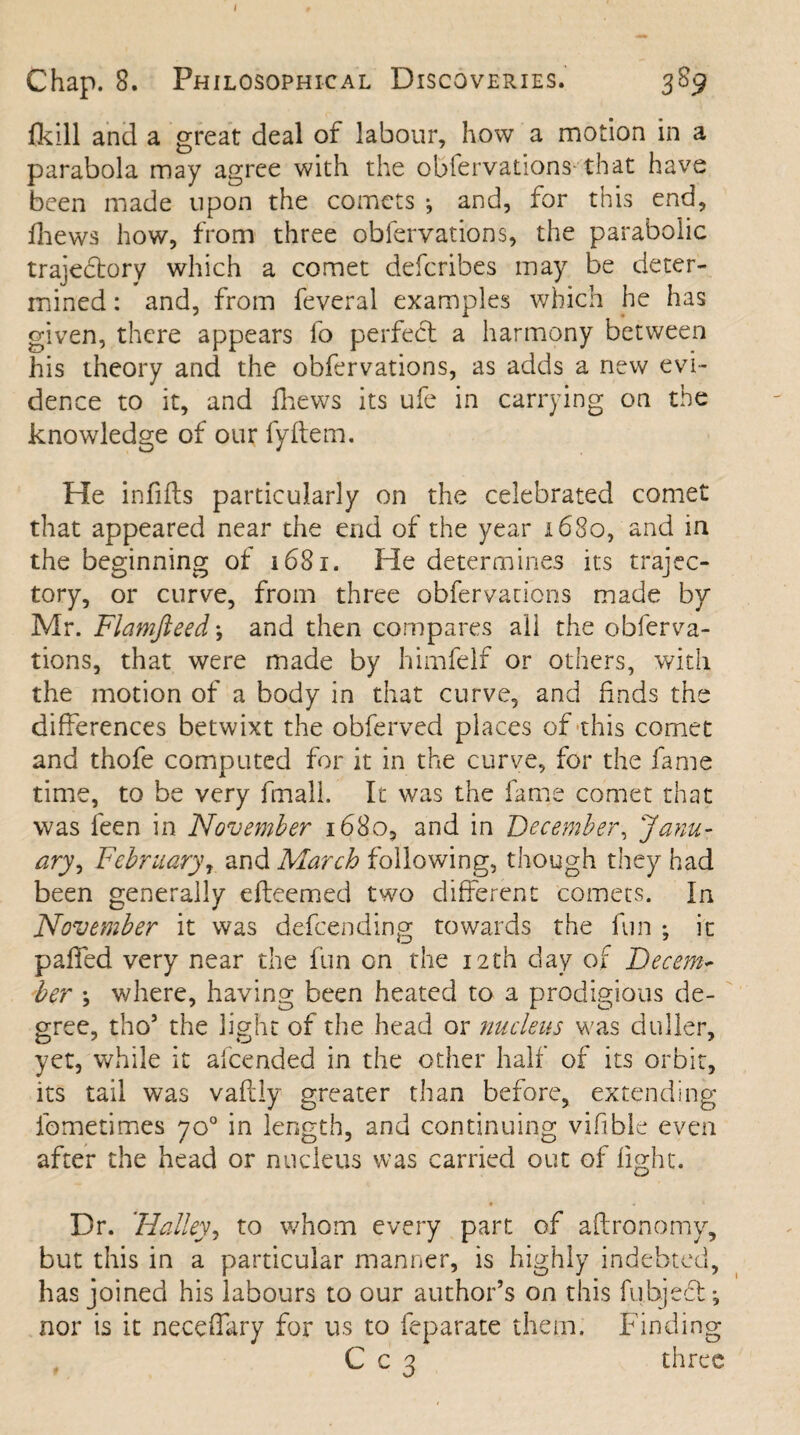 Chap. 8. Philosophical Discoveries. 389 fkill and a great deal of labour, how a motion in a parabola may agree with the obfervations that have been made upon the comets •, and, for this end, fhews how, from three obfervations, the parabolic trajeflory which a comet defcribes may be deter¬ mined : and, from feveral examples which he has given, there appears fo perfect a harmony between his theory and the obfervations, as adds a new evi¬ dence to it, and Ihews its ufe in carrying on the knowledge of our fyftem. He infills particularly on the celebrated comet that appeared near the end of the year 1680, and in the beginning of 1681. He determines its trajec¬ tory, or curve, from three obfervations made by Mr. Flamfteed*, and then compares all the obferva¬ tions, that were made by himfelf or others, with the motion of a body in that curve, and finds the differences betwixt the obferved places of this comet and thofe computed for it in the curve, for the fame time, to be very fmall. It was the fame comet that was feen in November 1680, and in December, Janu¬ ary, February, and March following, though they had been generally efteemed two different comets. In November it was defcending towards the fun ; it palled very near the fun on the 12th day of Decem¬ ber ; where, having been heated to a prodigious de¬ gree, tho’ the light of the head or nucleus was duller, yet, while it afcended in the other half of its orbit, its tail was vaftly greater than before, extending fometimes 70° in length, and continuing vifible even after the head or nucleus was carried out of fight. • • 1 Dr. 'Halley, to whom every parr, of aftronomy, but this in a particular manner, is highly indebted, has joined his labours to our author’s on this fubjefl; nor is it neceffary for us to feparate them. Finding C c 3 three