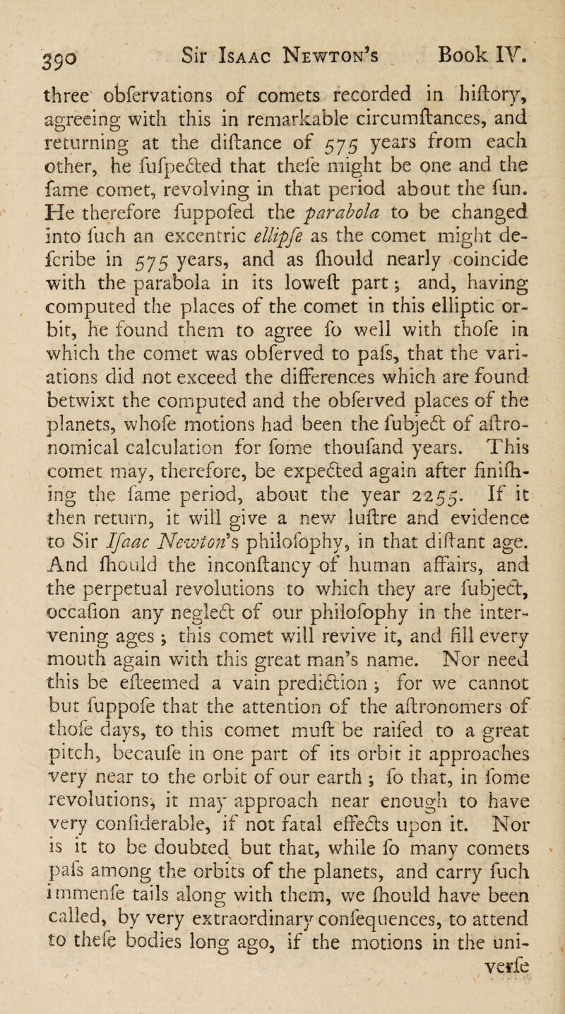 35° three obfervations of comets recorded in hiftory, agreeing with this in remarkable circumftanc.es, and returning at the diftance of 575 years from each other, he fufpedled that thefe might be one and the fame comet, revolving in that period about the fun. He therefore fuppofed the parabola to be changed into loch an excentric ellipfe as the comet might de¬ le rib e in 575 years, and as fhould nearly coincide with the parabola in its lowed part; and, having computed the places of the comet in this elliptic or¬ bit, he found them to agree fo well with thofe in which the comet was obferved to pafs, that the vari¬ ations did not exceed the differences which are found betwixt the computed and the obferved places of the planets, whofe motions had been the fubjefl of aftro- nomical calculation for fome thoufand years. This comet may, therefore, be expected again after fini fil¬ ing the fame period, about the year 2255. If then return, it will give a new luftre and evidence to Sir Ifaac Newton's philoibphv, in that diftant age. And fhould the inconftancy of human affairs, and the perpetual revolutions to which they are fubjeCt, occafion any negledt of our philofophy in the inter¬ vening ages ; this comet will revive it, and fill every mouth again with this great man’s name. Nor need this be efteemed a vain prediction ; for we cannot but fuppofe that the attention of the aftronomers of thofe days, to this comet mufl be raifed to a great pitch, becaufe in one part of its orbit it approaches very near to the orbit of our earth ; fo that, in fome revolutions, it may approach near enough to have very confiderable, if not fatal effects upon it. Nor is it to be doubted but that, while fo many comets pais among the orbits of the planets, and carry fuch immenfe tails along with them, we fhould have been called, by very extraordinary coniequences, to attend to thefe bodies long ago, if the motions in the uni- verfe