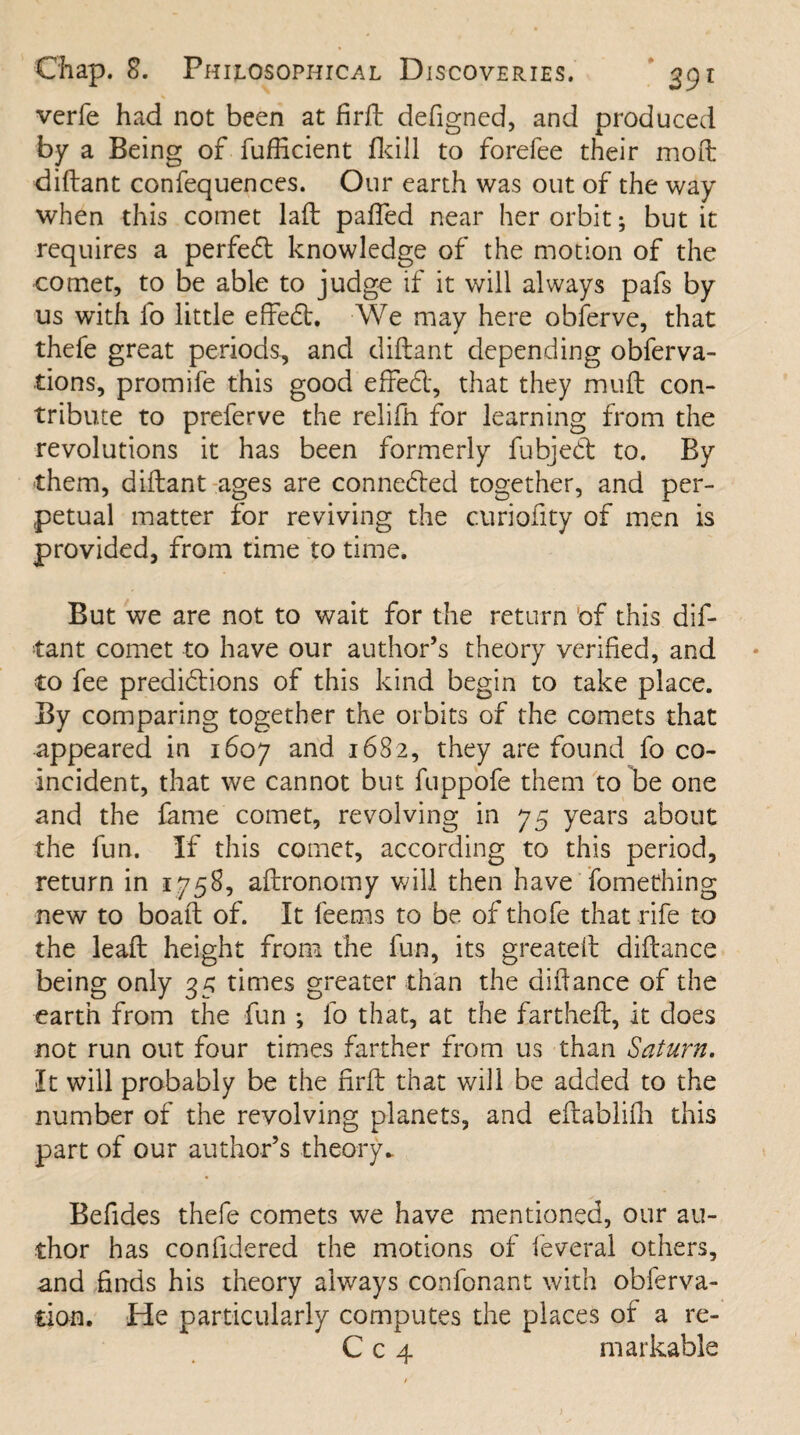 verfe had not been at firft defigned, and produced by a Being of fufficient ikill to forefee their moft diftant confequences. Our earth was out of the way when this comet laid patted near her orbit; but it requires a perfedt knowledge of the motion of the comet, to be able to judge if it will always pafs by us with fo little effedt, We may here obferve, that thefe great periods, and diftant depending obferva- tions, promife this good efFedl, that they muft con¬ tribute to preferve the relifh for learning from the revolutions it has been formerly fubjedt to. By them, diftant ages are connedted together, and per¬ petual matter for reviving the curiofity of men is provided, from time to time. But we are not to wait for the return of this dif¬ tant comet to have our author’s theory verified, and to fee predidtions of this kind begin to take place. By comparing together the orbits of the comets that appeared in 1607 and 1682, they are found fo co¬ incident, that we cannot but fuppofe them to be one and the fame comet, revolving in 75 years about the fun. If this comet, according to this period, return in 1758, aftronomy will then have fomething new to boaft of. It feems to be of thofe that rife to the leaft height from the fun, its greateft diftance being only 35 times greater than the diftance of the earth from the fun ; fo that, at the fartheft, it does not run out four times farther from us than Saturn. It will probably be the firft that will be added to the number of the revolving planets, and eftablifh this part of our author’s theory. Befides thefe comets we have mentioned, our au¬ thor has conftdered the motions of feveral others, and finds his theory always confonant with obferva- cion. He particularly computes the places of a re- C c 4 markable