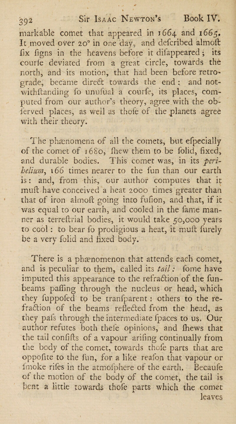 markable comet that appeared in 1664 and 1665. It moved over 20° in one day, and defcribed almoft fix f gns in the heavens before it diiappeared; its courfe deviated from a great circle, towards the north, and its motion, that had been before retro¬ grade, became direCt towards the end : and not- withftanding fo unufual a courfe, its places, com¬ puted from our author’s theory, agree with the ob~ ferved places, as well as thofe of the planets agree with their theory. i •> The phenomena of all the comets, but efpecially of the comet of 16S0, (hew them to be folid, fixed, and durable bodies. This comet was, in its peri- helium, 166 times nearer to the fun than our earth is: and, from this, our author computes that it mufl have conceived a heat 2000 times greater than that of iron aim oft going into fufion, and that, if it was equal to our earth, and cooled in the fame man¬ ner as terreftrial bodies, it would take 50,000 years to cool: to bear fo prodigious a heat, it muft furely be a very folid and fixed body. There is a phenomenon that attends each comet, and is peculiar to them, called its tail: feme have imputed this appearance to the refraCtion of the fun- beams palling through the nucleus or head, which they luppofed to be tranfparent: others to the re¬ fraction of the beams reflected from the head, as they pafs through the intermediate fpaces to us. Our author refutes both thefe opinions, and fhews that the tail confifts of a vapour arifing continually from the body of the comet, towards thefe parts that are oppofite to the fun, for a like reafon that vapour or fmoke rifes in the atmofphere of the earth. Becaufe of the motion of the body of the comet, the tail is bent a little towards thofe parts which the comet leaves