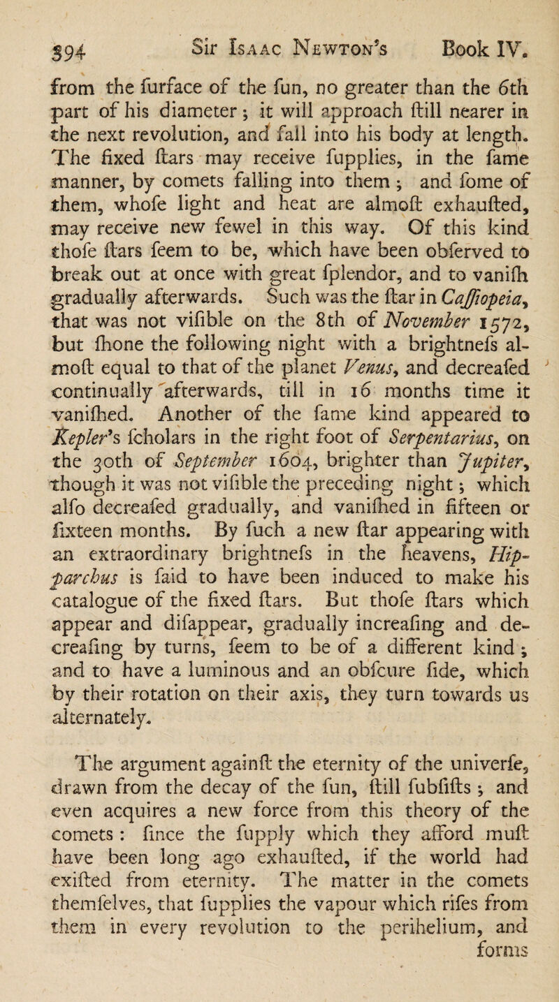 from the furface of the fun, no greater than the 6th part of his diameter; it wili approach ftill nearer in the next revolution, and fall into his body at length. The fixed ftars may receive fupplies, in the fame manner, by comets falling into them ; and feme of them, whofe light and heat are almoft exhaufted, may receive new fewel in this way. Of this kind thofe ftars feem to be, which have been obferved to break out at once with great fplendor, and to vanifh gradually afterwards. Such was the fear in Cajfiopeia, that was not vifible on the 8th of November 1572, but fhone the following night with a brightnefs al¬ moft equal to that of the planet Venus, and decreafed J continually afterwards, till in 16 months time it vanilhed. Another of the fame kind appeared to Kepler’s fcholars in the right foot of Serpentarius, on the 30th of September 1664, brighter than Jupiter, though it was not vifible the preceding night; which alfo detreafed gradually, and vaniftied in fifteen or fixteen months. By fuch a new ftar appearing with an extraordinary brightnefs in the heavens, Hip¬ parchus is faid to have been induced to make his catalogue of the fixed ftars. But thofe ftars which appear and difappear, gradually increafing and de- creafing by turns, feem to be of a different kind ; and to have a luminous and an obfeure fide, which by their rotation on their axis, they turn towards us alternately. The argument againft the eternity of the univerfe, drawn from the decay of the fun, ftill fubfifts ; and even acquires a new force from this theory of the comets: fince the fupply which they afford muff: have been long ago exhaufted, if the world had exifted from eternity. The matter in the comets ✓ themfelves, that fupplies the vapour which rifes from them in every revolution to the perihelium, and forms