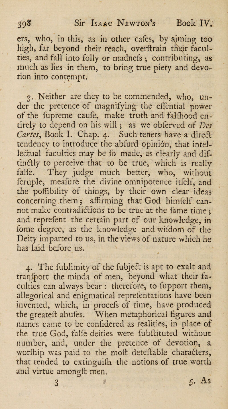 ers, who, in this, as in other cafes, by aiming too high, far beyond their reach, overftrain thejr facul¬ ties, and fall into folly or madnefs •, contributing, as much as lies in them, to bring true piety and devo¬ tion into contempt. 3. Neither are they to be commended, who, un** der the pretence of magnifying the effential power of the fupreme caufe, make truth and falffiood en¬ tirely to depend on his will; as we obferved of Des Cartes, Book I. Chap. 4. Such tenets have a direct tendency to introduce the abfurd opinion, that intel¬ lectual faculties may be fo made, as clearly and dif- tin&ly to perceive that to be true, which is really falfe. They judge much better, who, without fcruple, meafure the divine omnipotence itfelf, and the poffibility of things, by their own dear ideas concerning them % affirming that God himieif can¬ not make contradictions to be true at the fame time; and reprefent the certain part of our knowledge, in fome degree, as the knowledge and wifdom of the Deity imparted to us, in the views of nature which he has laid before us. 4. The fublimity of the fubjeCt is apt to exalt and tranfport the minds of men, beyond what their fa¬ culties can always bear : therefore, to fupport them, allegorical and enigmatical reprefentatlons have been invented, which, in procefs of time, have produced the greateft ahufes. When metaphorical figures and names came to be confidered as realities, in place of the true God, falfe deities were fubftituted without number, and, under the pretence of devotion, a worfhip was paid to the mofl detefiable characters, that tended to extinguifh the notions of true worth and virtue amono-ft men, 3 ' 5- As