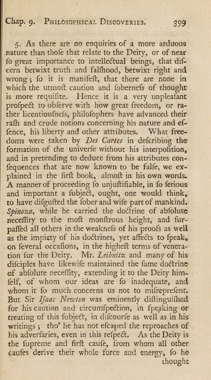 5. As there are no enquiries of a more arduous nature than thole that relate to the Deity, or of near fo great importance to intellectual beings, that dis¬ cern betwixt truth and falfhood, betwixt right and wrong ; fo it is manifeft, that there are none in which the utmoft caution and fobernefs of thought is more requifite. Hence it is a very unpleafant profpeCt to obferve with how great freedom, or ra¬ ther licentioufnels, philofophers have advanced their ralh and crude notions concerning his nature and ef- fence, his liberty and other attributes. What free¬ doms were taken by Des Caries in defcribing the formation of the univerfe without his interpofition, and in pretending to deduce from his attributes con- fequences that are now known to be falfe, we ex¬ plained in the firft book, almoft in his own words. A manner of proceeding fo unjuftifiable, in fo ferious and important a fubjeCt, ought, one would think* to have difgufted the fober and wife part of mankind. Spinoza, while he carried the doftrme of abfolute neceffity to the moft monftrous height, and fur- pafled all others in the weaknefs of his proofs as well as the impiety of his dodlrines, yet affe&s to fpeak* on feveral occafions, in the higheft terms of venera¬ tion for the Deity. Mr. Leibnitz and many of his difciples have likewife maintained the fame doctrine of abfolute neceffity, extending it to the Deity him- felf, of whom our ideas are fo inadequate, and whom it fo much concerns us not to mifreprefent. But Sir Ifaac Newton was eminently diftinguilhed for his caution and circumfpeCtion, in fpeaking or treating of this fubjeCt, in difcourfe as well as in his writings ; tho’ he has not efcaped the reproaches of his adverfaries, even in this refpeCt. As the Deity is the fupreme and firft caufe, from whom all other caufes derive their whole force and energy, fo he thought
