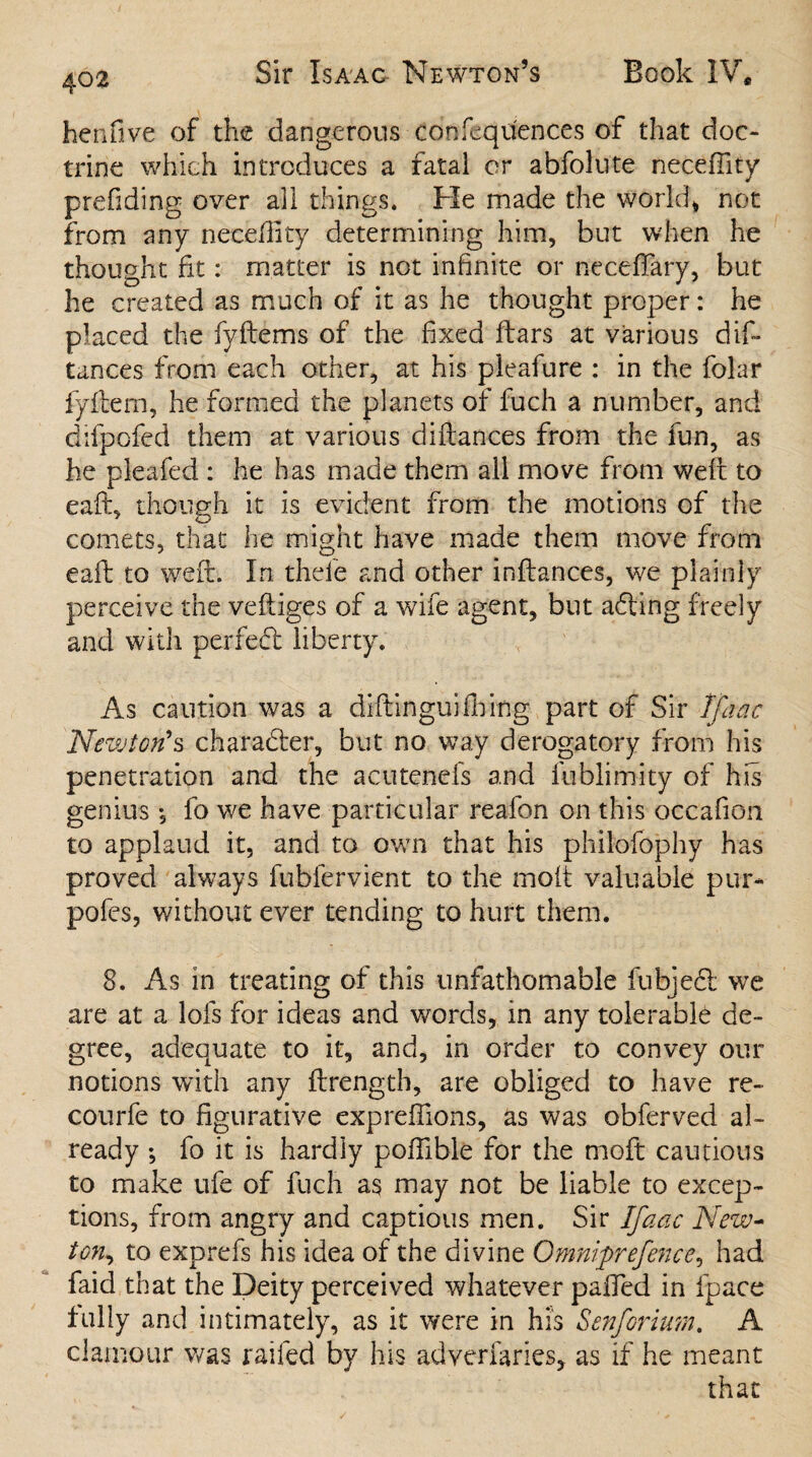 he 11 five of the dangerous confequ'ences of that doc¬ trine which introduces a fatal or abfolute necefiity prefiding over all things. Pie made the world* not from any necefiity determining him, but when he thought fit: matter is not infinite or neceftary, but he created as much of it as he thought proper: he placed the fyftems of the fixed flars at various dip tances from each other, at his pieafure : in the folar fyftem, he formed the planets of fuch a number, and clifpofed them at various diftances from the fun, as he pleafed : he has made them all move from weft to eaft, though it is evident from the motions of the comets, that he might have made them move from eaft to weft. In theie and other inftances, we plainly perceive the veftiges of a wife agent, but adting freely and with perfect liberty. As caution was a diftinguififing part of Sir Ifaac Newton’s character, but no way derogatory from his penetration and the acutenefs and fublimity of his genius *, fo we have particular reafon on this occafion to applaud it, and to own that his philofophy has proved always fublervient to the molt valuable pur* pofes, without ever tending to hurt them. 8. As in treating of this unfathomable fubjedt we are at a lois for ideas and words, in any tolerable de¬ gree, adequate to it, and, in order to convey our notions with any ftrength, are obliged to have re- courfe to figurative expreftions, as was obferved al¬ ready *, fo it is hardly poftible for the moft cautious to make ufe of fuch as may not be liable to excep¬ tions, from angry and captious men. Sir Ifaac New- ton, to exprefs his idea of the divine Omniprefence, had faid that the Deity perceived whatever palled in fpace fully and intimately, as it were in his Senformn. A clamour was railed by his adversaries, as if he meant that