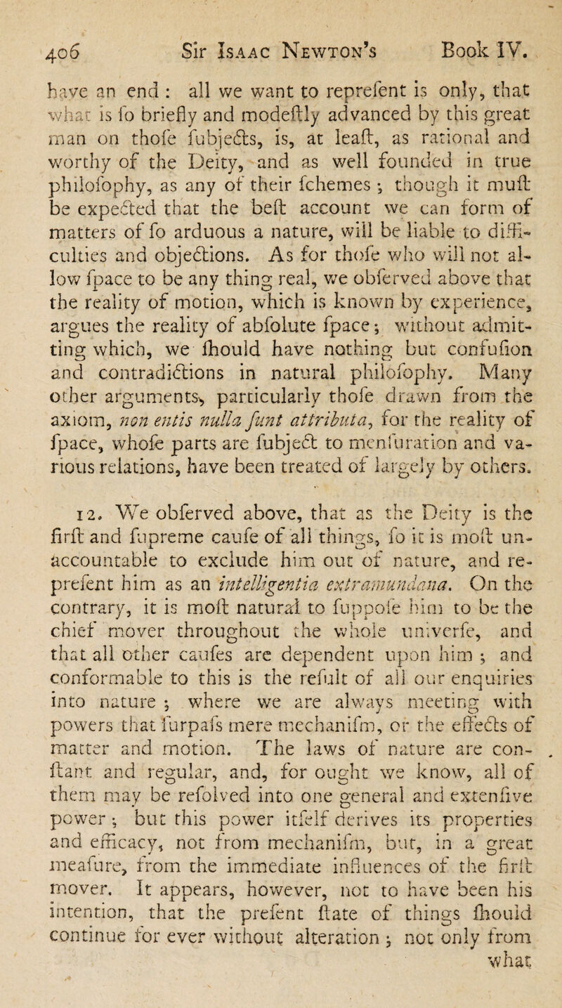 have an end : all we want to reprefent is only, that whac is fo briefly and modeftly advanced by this great man on thofe fubjeCfs, is, at lead, as rational and worthy of the Deity, and as well founded in true philofophy, as any of their fchemes •, though it mud be expeCfed that the bed account we can form of matters of fo arduous a nature, will be liable to diffi¬ culties and objections. As for thofe who will not al¬ low fpace to be any thing real, we obferved above that the reality of motion, which is known by experience, argues the reality of abfolute fpace; without admit¬ ting which, we flhould have nothing but confufion and contradictions in natural philofophy. Many other arguments* particularly thofe drawn from the axiom, non entis nulla fitnt aitrihuta, for the reality of fpace, whole parts are fubjeCt to menfuration and va¬ rious relations, have been treated of largely by others. 12. We obferved above, that as the Deity is the find and fupreme caufe of all things, fo it is mod un¬ accountable to exclude him out of nature, and re - prefent him as an intelligentia exirmnunaana. On the contrary, it is mod natural to fuppoie him to be the chief mover throughout the whole univerfe, and that all other caufes are dependent upon him ; and conformable to this is the refult of all our enquiries into nature *, where we are always meeting with powers that furpafs mere mechanifm, or the effeCls of matter and motion. The laws of nature are con- ftant and regular, and, for ought we know, all of them may be refolved into one general and exrenfive power •, but this power itfelf derives its properties and efficacy, not from mechanifm, but, in a great meafure, from the immediate influences of the fir it mover. It appears, however, not to have been his intention, that the prefent date of things fhouid continue for ever without alteration , not only from what
