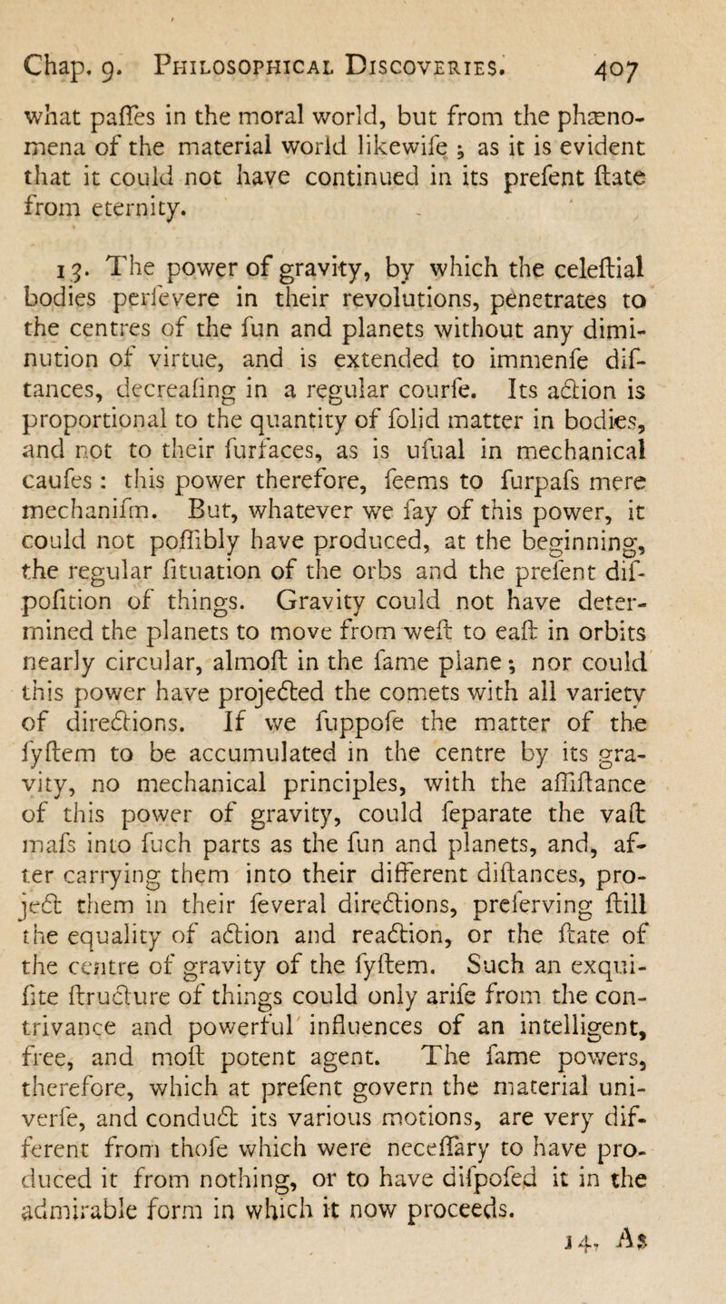 what paffes in the moral world, but from the pheno¬ mena of the material world likewife ^ as it is evident that it could not have continued in its prefent ftate from eternity. 13. The power of gravity, by which the celeftial bodies perfevere in their revolutions, penetrates to the centres of the fun and planets without any dimi¬ nution of virtue, and is extended to immenfe dif- tances, decreafing in a regular courfe. Its adtion is proportional to the quantity of folid matter in bodies, and not to their furfaces, as is ufual in mechanical caufes: this power therefore, feems to furpafs mere mechanifm. But, whatever we fay of this power, it could not poffibly have produced, at the beginning, the regular fituation of the orbs and the prefent dif- pofition of things. Gravity could not have deter¬ mined the planets to move from weft to eaft in orbits nearly circular, almoft in the fame plane*, nor could this power have projected the comets with all variety of directions. If we fuppofe the matter of the fyftem to be accumulated in the centre by its gra¬ vity, no mechanical principles, with the afiiftance of this power of gravity, could feparate the vaft mafs into fuch parts as the fun and planets, and, af¬ ter carrying them into their different diftances, pro¬ ject them in their feveral directions, prelerving ftill the equality of aCtion and readtion, or the ftate of the centre of gravity of the fyftem. Such an exqui- ftte ftrudlure of things could only arife from the con¬ trivance and powerful influences of an intelligent, free, and moil potent agent. The fame powers, therefore, which at prefent govern the material uni- verfe, and conduCt its various motions, are very dif¬ ferent from thofe which were necdTary to have pro¬ duced it from nothing, or to have difpofed it in the admirable form in which it now proceeds. 14. As