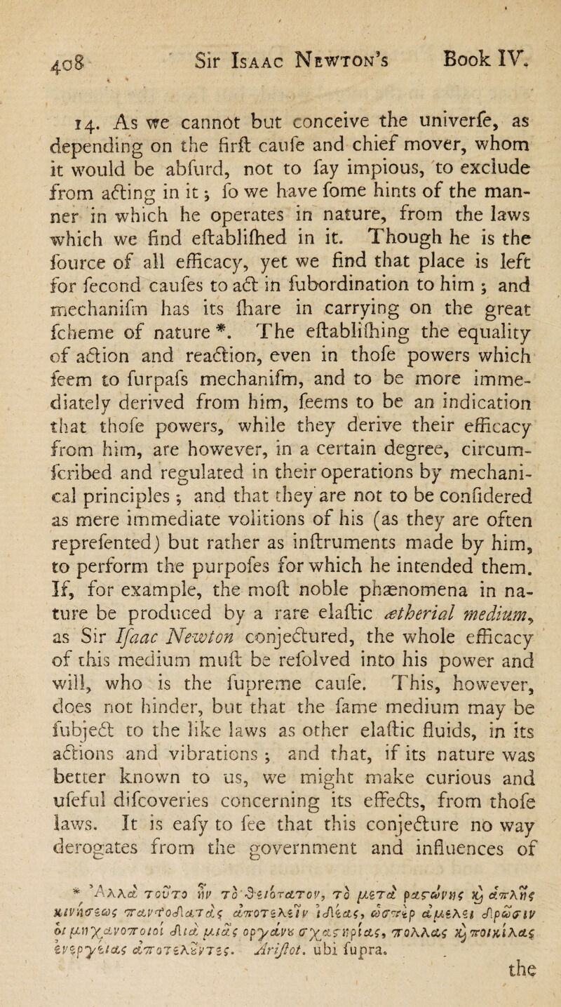 14. As we cannot but conceive the univerfe, as depending on the fir ft caufe and chief mover, whom it would be abfurd, not to fay impious, to exclude from aCting in it ; fo we have fome hints of the man¬ ner in which he operates in nature, from the laws which we find eftablifhed in it. Though he is the fource of all efficacy, yet we find that place is left for fecond caufes to aCt in fubordination to him ; and mechanifm has its ffiare in carrying on the great fcheme of nature*. The eftablifhing the equality of action and reaction, even in thofe powers which fieem to furpafs mechanifm, and to be more imme¬ diately derived from him, feems to be an indication that thofe powers, while they derive their efficacy from him, are however, in a certain degree, circum- fcribed and regulated in their operations by mechani¬ cal principles; and that they are not to be confidered as mere immediate volitions of his (as they are often reprefented) but rather as inftruments made by him, to perform the purpofes for which he intended them. If, for example, the moft noble phenomena in na¬ ture be produced by a rare elaftic wtheriai medium, as Sir Ifaac Newton conjectured, the whole efficacy of this medium muft be refolved into his power and will, who is the fupreme caufe. This, however, does not hinder, but that the fame medium may be fubjeCt to the like laws as other elaftic fluids, in its aCtions and vibrations; and that, if its nature was better known to us, we might make curious and ufeful difcoveries concerning its effeCts, from thofe laws. It is eafy to fee that this conjecture no way derogates from the government and influences of * 'Ax\aL TOVTO w> To'd-ilOTATOV, TO {p'tS'dl’US Xj ATThlif JtiVnO’ias 'TTcLV'toAcL'T d,7tQ7 V }j\ COtTWip d^iXZl cApcoPIV ot (itiXMonotoi JUd fMatt opydirx or^&rtiplets, 'jQhh&s enpyt/as ccVotsxSyrsf. Arijlot. ubi fupra, the