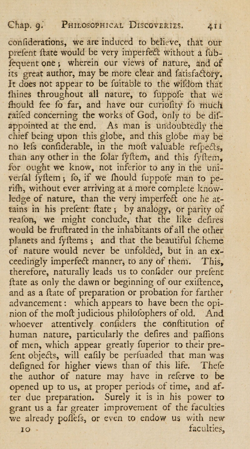 confiderations, we are induced to believe, that our prefent (late would be very imperfed without a fub- fequent one; wherein our views of nature, and of its great author, may be more clear and fatisfadory. It does not appear to be fuitable to the wifdom that fhines throughout all nature, to fuppofe that we fhould fee fo far, and have our curiofity fo much raifed concerning the works of God, only to be dis¬ appointed at the end, As man is undoubtedly the chief being upon this globe, and this globe may be no lefs confiderable, in the mod valuable refpeds, than any other in the folar fyftem, and this fyftem, for ought we know, not inferior to any in the uni- verfal fyltem; fo, if we fhould fuppole man to pe- rifh, without ever arriving at a more complete know¬ ledge of nature, than the very imperfed one he at¬ tains in his prefentr date ; by analogy, or parity of reafon, we might conclude, that the like defires would be frudrated in the inhabitants of all the other planets and fydems; and that the beautiful fcheme of nature would never be unfolded, but in an ex¬ ceedingly imperfed manner, to any of them. This, therefore, naturally leads us to confider our prelent date as only the dawn or beginning of our exidence, and as a date of preparation or probation for farther advancement: which appears to have been the opi¬ nion of the mod judicious philofophers of old. And whoever attentively confiders the conditution of human nature, particularly the defires and paflions of men, which appear greatly fuperior to their pre¬ fent objeds, will eafily be perfuaded that man was defigned for higher views than of this life. Thefe the author of nature may have in referve to be opened up to us, at proper periods of time, and af¬ ter due preparation. Surely it is in his power to grant us a far greater improvement of the faculties we already pofiefs, or even to endow us with new 10 faculties.
