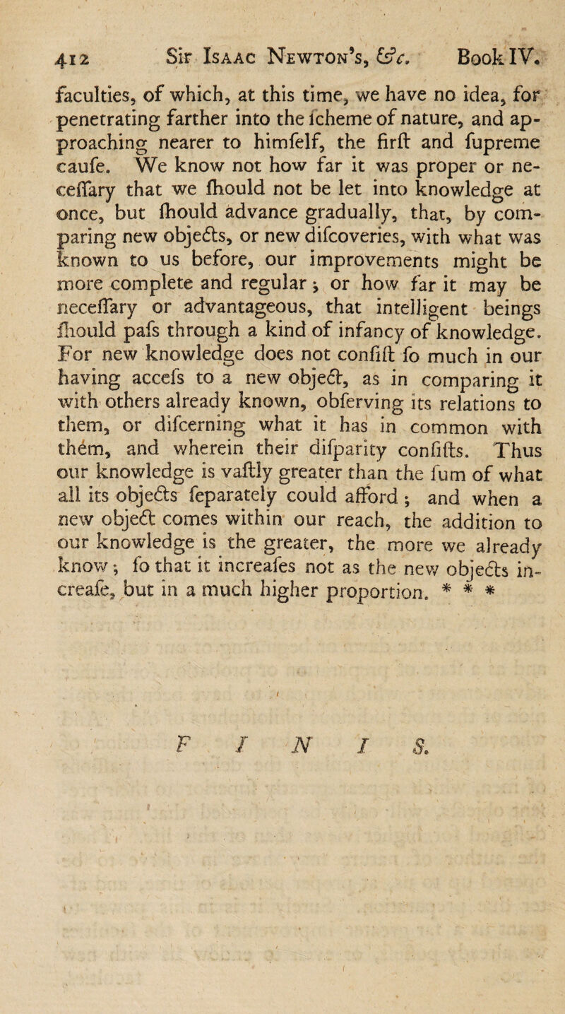 faculties, of which, at this time, we have no idea, for penetrating farther into the lcheme of nature, and ap¬ proaching nearer to himfelf, the firft and fupreme caufe. We know not how far it was proper or ne- cefifary that we fliould not be let into knowledge at once, but (hould advance gradually, that, by com¬ paring new objeds, or new difcoveries, with what was known to us before, our improvements might be more complete and regular j or how far it may be necedary or advantageous, that intelligent beings Ihould pafs through a kind of infancy of knowledge. For new knowledge does not confift fo much in our having accefs to a new objed, as in comparing it with others already known, obferving its relations to them, or difcerning what it has in common with them, and wherein their difparity confifts. Thus our knowledge is vailly greater than the fum of what all its objeds feparately could afford ; and when a new objed comes within our reach, the addition to our knowledge is the greater, the more we already know *, fo that it increafes not as the new objeds in- creafe, but in a much higher proportion. * * * F I N I S. i